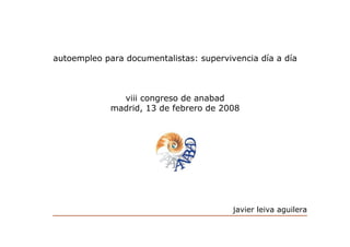 autoempleo para documentalistas: supervivencia día a día



               viii congreso de anabad
             madrid, 13 de febrero de 2008




                                         javier leiva aguilera