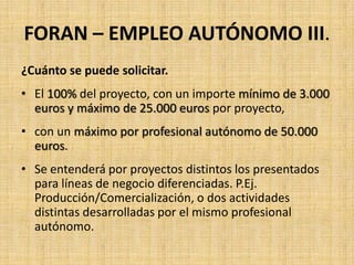 FORAN – EMPLEO AUTÓNOMO III.
¿Cuánto se puede solicitar.
• El 100% del proyecto, con un importe mínimo de 3.000
  euros y máximo de 25.000 euros por proyecto,
• con un máximo por profesional autónomo de 50.000
  euros.
• Se entenderá por proyectos distintos los presentados
  para líneas de negocio diferenciadas. P.Ej.
  Producción/Comercialización, o dos actividades
  distintas desarrolladas por el mismo profesional
  autónomo.
 