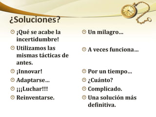 ¡Qué se acabe la
incertidumbre!
Utilizamos las
mismas tácticas de
antes.
¡Innovar!
Adaptarse…
¡¡¡Luchar!!!
Reinventarse.
Un milagro…
A veces funciona…
Por un tiempo…
¿Cuánto?
Complicado.
Una solución más
definitiva.
 