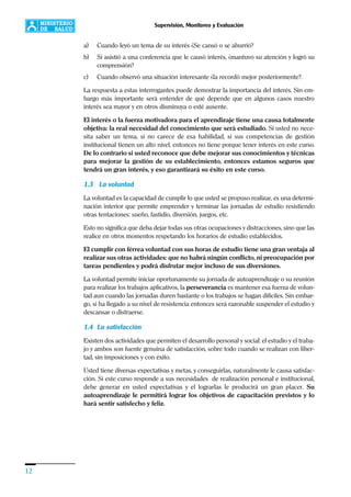 12
Supervisión, Monitoreo y Evaluación
a) Cuando leyó un tema de su interés ¿Se cansó o se aburrió?
b) Si asistió a una conferencia que le causó interés, ¿mantuvo su atención y logró su
comprensión?
c) Cuando observó una situación interesante ¿la recordó mejor posteriormente?.
La respuesta a estas interrogantes puede demostrar la importancia del interés. Sin em-
bargo más importante será entender de qué depende que en algunos casos nuestro
interés sea mayor y en otros disminuya o esté ausente.
El interés o la fuerza motivadora para el aprendizaje tiene una causa totalmente
objetiva: la real necesidad del conocimiento que será estudiado. Si usted no nece-
sita saber un tema, si no carece de esa habilidad, si sus competencias de gestión
institucional tienen un alto nivel, entonces no tiene porque tener interés en este curso.
De lo contrario si usted reconoce que debe mejorar sus conocimientos y técnicas
para mejorar la gestión de su establecimiento, entonces estamos seguros que
tendrá un gran interés, y eso garantizará su éxito en este curso.
1.3 La voluntad
La voluntad es la capacidad de cumplir lo que usted se propuso realizar, es una determi-
nación interior que permite emprender y terminar las jornadas de estudio resistiendo
otras tentaciones: sueño, fastidio, diversión, juegos, etc.
Esto no significa que deba dejar todas sus otras ocupaciones y distracciones, sino que las
realice en otros momentos respetando los horarios de estudio establecidos.
El cumplir con férrea voluntad con sus horas de estudio tiene una gran ventaja al
realizar sus otras actividades: que no habrá ningún conflicto, ni preocupación por
tareas pendientes y podrá disfrutar mejor incluso de sus diversiones.
La voluntad permite iniciar oportunamente su jornada de autoaprendizaje o su reunión
para realizar los trabajos aplicativos, la perseverancia es mantener esa fuerza de volun-
tad aun cuando las jornadas duren bastante o los trabajos se hagan difíciles. Sin embar-
go, si ha llegado a su nivel de resistencia entonces será razonable suspender el estudio y
descansar o distraerse.
1.4 La satisfacción
Existen dos actividades que permiten el desarrollo personal y social: el estudio y el traba-
jo y ambos son fuente genuina de satisfacción, sobre todo cuando se realizan con liber-
tad, sin imposiciones y con éxito.
Usted tiene diversas expectativas y metas, y conseguirlas, naturalmente le causa satisfac-
ción. Si este curso responde a sus necesidades de realización personal e institucional,
debe generar en usted expectativas y el lograrlas le producirá un gran placer. Su
autoaprendizaje le permitirá lograr los objetivos de capacitación previstos y lo
hará sentir satisfecho y feliz.
 