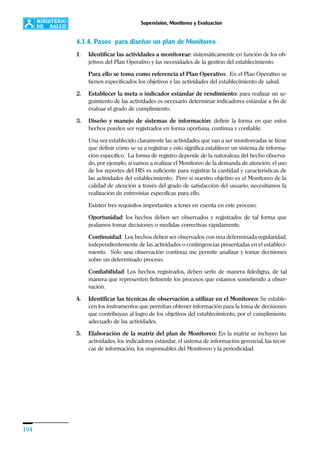 104
Supervisión, Monitoreo y Evaluación
4.1.4. Pasos para diseñar un plan de Monitoreo
1. Identificar las actividades a monitorear: sistemáticamente en función de los ob-
jetivos del Plan Operativo y las necesidades de la gestión del establecimiento.
Para ello se toma como referencia el Plan Operativo. En el Plan Operativo se
tienen especificados los objetivos y las actividades del establecimiento de salud.
2. Establecer la meta o indicador estándar de rendimiento: para realizar un se-
guimiento de las actividades es necesario determinar indicadores estándar a fin de
evaluar el grado de cumplimiento.
3. Diseño y manejo de sistemas de información: definir la forma en que estos
hechos pueden ser registrados en forma oportuna, continua y confiable.
Una vez establecido claramente las actividades que van a ser monitoreadas se tiene
que definir cómo se va a registrar y esto significa establecer un sistema de informa-
ción específico. La forma de registro depende de la naturaleza del hecho observa-
do, por ejemplo, si vamos a realizar el Monitoreo de la demanda de atención, el uso
de los reportes del HIS es suficiente para registrar la cantidad y características de
las actividades del establecimiento. Pero si nuestro objetivo es el Monitoreo de la
calidad de atención a través del grado de satisfacción del usuario, necesitamos la
realización de entrevistas específicas para ello.
Existen tres requisitos importantes a tener en cuenta en este proceso:
Oportunidad: los hechos deben ser observados y registrados de tal forma que
podamos tomar decisiones o medidas correctivas rápidamente.
Continuidad: Los hechos deben ser observados con una determinada regularidad,
independientemente de las actividades o contingencias presentadas en el estableci-
miento. Sólo una observación continua me permite analizar y tomar decisiones
sobre un determinado proceso.
Confiabilidad: Los hechos registrados, deben serlo de manera fidedigna, de tal
manera que representen fielmente los procesos que estamos sometiendo a obser-
vación.
4. Identificar las técnicas de observación a utilizar en el Monitoreo: Se estable-
cen los instrumentos que permitan obtener información para la toma de decisiones
que contribuyan al logro de los objetivos del establecimiento, por el cumplimiento
adecuado de las actividades.
5. Elaboración de la matriz del plan de Monitoreo: En la matriz se incluyen las
actividades, los indicadores estándar, el sistema de información gerencial, las técni-
cas de información, los responsables del Monitoreo y la periodicidad.
 
