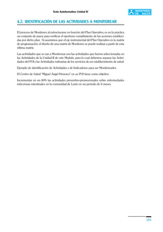 Texto Autoformativo: Unidad IV
105
4.2. IDENTIFICACIÓN DE LAS ACTIVIDADES A MONITOREAR
El proceso de Monitoreo al estructurarse en función del Plan Operativo, es en la práctica
un conjunto de pasos para verificar el oportuno cumplimiento de las acciones estableci-
das por dicho plan. Si asumimos que el eje instrumental del Plan Operativo es la matriz
de programación, el diseño de una matriz de Monitoreo se puede realizar a partir de esta
última matriz.
Las actividades que se van a Monitorear son las actividades que fueron seleccionadas en
las Actividades de la Unidad II de este Módulo, para lo cual debemos separar las Activi-
dades del POI y las Actividades rutinarias de los servicios de un establecimiento de salud.
Ejemplo de identificación de Actividades y de Indicadores para ser Monitoreados
El Centro de Salud “Miguel Ángel Honores” en su POI tiene como objetivo:
Incrementar en un 80% las actividades preventivo-promocionales sobre enfermedades
infecciosas intestinales en la comunidad de Lurín en un período de 6 meses.
 