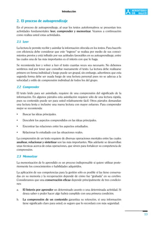 Introducción
13
2. El proceso de autoaprendizaje
En el proceso de autoaprendizaje, al usar los textos autoformativos se presentan tres
actividades fundamentales: leer, comprender y memorizar. Veamos a continuación
como realiza usted estas actividades.
2.1 Leer
La lectura le permite recibir y asimilar la información ofrecida en los textos. Para hacerlo
con eficiencia debe considerar que este “ingreso” se realiza por medio de sus conoci-
mientos previos y está influido por sus actitudes favorables en su autoaprendizaje, entre
las cuales una de las más importantes es el interés con que lo haga.
Se recomienda leer y volver a leer el texto cuantas veces sea necesario. No debemos
sentirnos mal por tener que consultar nuevamente el texto. La lectura debe realizarse
primero en forma individual y luego puede ser grupal, sin embargo, advertimos que esta
segunda forma debe ser usada luego de una lectura personal pues no se adecua a la
velocidad y estilo de comprensión individual de todos los del grupo.
2.2 Comprender
El texto leído para ser asimilado, requiere de una comprensión del significado de la
información. En algunos párrafos esta asimilación requiere sólo de una lectura rápida,
pues su contenido puede ser para usted relativamente fácil. Otros párrafos demandan
una lectura lenta e inclusive una nueva lectura con mayor esfuerzo. Para comprender
mejor se recomienda:
• Buscar las ideas principales.
• Descubrir los aspectos comprendidos en las ideas principales.
• Encontrar las relaciones entre los aspectos estudiados.
• Relacionar lo estudiado con las situaciones reales.
La comprensión de un texto requiere de diversas operaciones mentales entre las cuales
analizar, relacionar y sintetizar son las más importantes. Más adelante se desarrollan
unas técnicas acerca de estas operaciones, que sirven para fortalecer su competencia de
comprensión.
2.3 Memorizar
La memorización de lo aprendido es un proceso indispensable si quiere utilizar poste-
riormente los conocimientos o habilidades adquiridos.
La aplicación de sus competencias para la gestión sólo es posible si las tiene conserva-
das en su memoria y la recuperación depende de cómo fue “grabada” en su cerebro.
Consideramos que una conservación eficaz depende principalmente de tres condicio-
nes:
a. El Interés por aprender un determinado asunto o una determinada actividad. Si
desea saber o poder hacer algo habrá cumplido con una primera condición.
b. La comprensión de un contenido garantiza su retención, si una información
tiene significado claro para usted, es seguro que lo recordará con más seguridad.
 