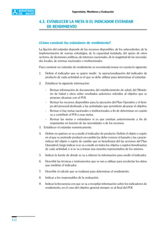 112
Supervisión, Monitoreo y Evaluación
4.3. ESTABLECER LA META O EL INDICADOR ESTÁNDAR
DE RENDIMIENTO
¿Cómo construir los estándares de rendimiento?
La fijación del estándar depende de los recursos disponibles, de los antecedentes, de la
implementación de nuevas estrategias, de la capacidad instalada, del apoyo de otros
sectores, de decisiones políticas, de intereses nacionales, de la magnitud de las necesida-
des locales, de normas nacionales o institucionales.
Para construir un estándar de rendimiento se recomienda tomar en cuenta lo siguiente:
1. Definir el indicador que se quiere medir: la operacionalización del indicador de
producto de cada actividad es el que se debe utilizar para determinar el estándar.
2. Establecer la siguiente información:
- Revisar información de documentos del establecimiento de salud, del Ministe-
rio de Salud y otros sobre resultados anteriores referidos al objetivo que se
propone alcanzar con el POI.
- Revisar los recursos disponibles para la ejecución del Plan Operativo y el tiem-
po del personal destinado a las actividades que permitirán alcanzar el objetivo.
- Revisar si hay metas nacionales o institucionales a fin de determinar en cuánto
va a contribuir el POI a esas metas.
- Revisar las metas o estándares si es que existían anteriormente a fin de
reajustarlas en función de las necesidades o de los recursos.
3. Establecer el estándar numéricamente.
4. Definir en quiénes se va a medir el indicador de producto: Definir el objeto o sujeto
en el que se pretende producir un cambio (se debe conocer el tamaño y las caracte-
rísticas del objeto o sujeto de cambio que se beneficiará del las acciones del Plan
Operativo), luego indicar si se va a medir en todos los objetos o sujetos beneficiarios
de cada actividad, o si se va a tomar una muestra representativa de los mismos.
5. Indicar la fuente de dónde se va a obtener la información para medir el indicador.
6. Describir las técnicas e instrumentos que se van a utilizar para recolectar los datos
que medirán el indicador.
7. Describir el cálculo que se realizará para determinar el rendimiento.
8. Indicar a los responsables de la evaluación.
9. Indicar la frecuencia con que se va a recopilar información sobre los indicadores de
rendimiento, en el caso del objetivo general siempre es al final del POI.
 