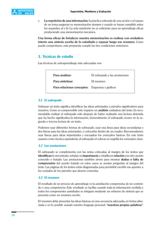 14
Supervisión, Monitoreo y Evaluación
c. La repetición de una información, la práctica reiterada de una acción o el repaso
de un tema aseguran su memorización siempre y cuando se hayan cumplido antes
los requisitos a) y b). La sola repetición no es suficiente para un aprendizaje eficaz
produciendo una memorización mecánica.
Una forma eficaz de fortalecer nuestra memorización es realizar con verdadero
interés una síntesis escrita de lo estudiado y repasar luego ese resumen. Como
puede comprobarse, esta propuesta cumple las tres condiciones anteriores.
3. Técnicas de estudio
Las técnicas de autoaprendizaje más adecuadas son:
Para analizar: El subrayado y las anotaciones
Para sintetizar: El resumen
Para relacionar conceptos: Esquemas y gráficos
3.1 El subrayado
Subrayar un texto significa identificar las ideas principales o párrafos significativos para
nosotros. Como es comprensible esto requiere un análisis cuidadoso del texto. Es reco-
mendable realizar el subrayado sólo después de haber realizado una lectura detenida
que ha hecho significativa la información. Generalmente el subrayado ocurre en la se-
gunda o tercera lectura de un texto.
Podemos usar diferentes formas de subrayado, usar una línea para ideas secundarias y
dos líneas para las ideas principales, o colocarlas dentro de un cuadro. Recomendamos
usar líneas para ideas importantes y encuadrar los conceptos básicos. En este texto
usamos como técnica equivalente al subrayado el colocar en negrilla los conceptos clave.
3.2 Las anotaciones
El subrayado se complementa con las notas colocadas al margen de los textos que
identifican lo encontrado, señalan su importancia o establecen relación con otro asunto
conocido o tratado. Las anotaciones también sirven para mostrar dudas o falta de
comprensión del asunto tratado en estos casos se anotan preguntas al margen del
texto. Las páginas de los textos están diagramadas para permitirle escribir sus apuntes a
los costados de los párrafos que deseen comentar.
3.3 El resumen
El resultado de un proceso de aprendizaje es la asimilación comprensiva de un conteni-
do o una competencia. Este resultado se facilita cuando toda la información recibida y
todos los componentes asimilados se integran mediante un esfuerzo de síntesis que se
presenta como un resumen escrito.
El resumen debe presentar las ideas básicas en una secuencia adecuada, en forma abre-
viada y en lo posible usando nuestro lenguaje personal, “nuestras propias palabras”.
 