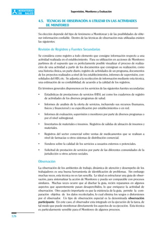 126
Supervisión, Monitoreo y Evaluación
4.5. TÉCNICAS DE OBSERVACIÓN A UTILIZAR EN LAS ACTIVIDADES
DE MONITOREO
Su elección depende del tipo de fenómeno a Monitorear y de las posibilidades de obte-
ner información confiable. Dentro de las técnicas de observación más utilizadas existen
las siguientes:
Revisión de Registros y Fuentes Secundarias
Se considera como registro a todo elemento que consigne información respecto a una
actividad realizada en el establecimiento. Para su utilización en acciones de Monitoreo
partimos de el supuesto que es perfectamente posible visualizar el proceso de realiza-
ción de una actividad a partir de los documentos que consignan su realización, como
una historia clínica, un parte diario, registro de actividades de un programa, documentos
de los proyectos realizados a nivel de los establecimientos, informes de supervisión, con-
solidados del HIS, etc. Se adjunta a la recolección de información mediante esta técnica,
una estimación de su confiabilidad, de acuerdo a la calidad de los registros.
En términos generales disponemos en los servicios de las siguientes fuentes secundarias:
• Estadísticas de prestaciones de servicios (HIS), así como los cuadernos de registro
de actividades de los diversos programas de salud.
• Informes de análisis de la oferta de servicios, incluyendo sus recursos (humanos,
físicos y financieros) y su especificación por establecimientos o en red.
• Informes de evaluación, supervisión o monitoreo por parte de diversos programas o
por el nivel subregional.
• Inventarios de materiales e insumos. Registros de salidas de almacén de insumos y
materiales.
• Registros del sector comercial sobre ventas de medicamentos que se realizan a
nivel de farmacias u otros sistemas de distribución comercial.
• Sondeos sobre la calidad de los servicios a usuarios externos o potenciales.
• Solicitud de prestación de servicios por parte de las diferentes comunidades de la
jurisdicción u otros actores sociales.
Observación
La observación de los ambientes de trabajo, dinámica de atención y desempeño de los
trabajadores es una buena herramienta de identificación de problemas. Sin embargo
muchas veces, esta técnica no es tan sencilla. Lo ideal es estructurar una guía de obser-
vación, para sistematizar la acción de Monitoreo y pueda ser comparable con procesos
similares. Muchas veces ocurre que al diseñar la guía, recién reparamos en algunos
aspectos que aparentemente pasan desapercibidos, lo que enriquece la actividad de
observación. Otro aspecto importante es que la existencia de la guía, permite la com-
paración objetiva de los datos recolectados, lo cual elimina los sesgos o distorsiones
por el observador. Un tipo de observación especial es la denominada observación
participante. En este caso, el observador esta integrado en la ejecución de la tarea, de
tal modo que puede monitorear directamente los aspectos de su ejecución. Esta técnica
es particularmente sensible para el Monitoreo de algunos procesos.
 