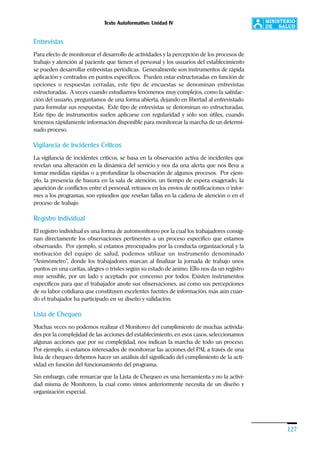 Texto Autoformativo: Unidad IV
127
Entrevistas
Para efecto de monitorear el desarrollo de actividades y la percepción de los procesos de
trabajo y atención al paciente que tienen el personal y los usuarios del establecimiento
se pueden desarrollar entrevistas periódicas. Generalmente son instrumentos de rápida
aplicación y centrados en puntos específicos. Pueden estar estructuradas en función de
opciones o respuestas cerradas, este tipo de encuestas se denominan entrevistas
estructuradas. A veces cuando estudiamos fenómenos muy complejos, como la satisfac-
ción del usuario, preguntamos de una forma abierta, dejando en libertad al entrevistado
para formular sus respuestas. Este tipo de entrevistas se denominan no estructuradas.
Este tipo de instrumentos suelen aplicarse con regularidad y sólo son útiles, cuando
tenemos rápidamente información disponible para monitorear la marcha de un determi-
nado proceso.
Vigilancia de Incidentes Críticos
La vigilancia de incidentes críticos, se basa en la observación activa de incidentes que
revelan una alteración en la dinámica del servicio y nos da una alerta que nos lleva a
tomar medidas rápidas o a profundizar la observación de algunos procesos. Por ejem-
plo, la presencia de basura en la sala de atención, un tiempo de espera exagerado, la
aparición de conflictos entre el personal, retrasos en los envíos de notificaciones o infor-
mes a los programas, son episodios que revelan fallas en la cadena de atención o en el
proceso de trabajo
Registro Individual
El registro individual es una forma de automonitoreo por la cual los trabajadores consig-
nan directamente los observaciones pertinentes a un proceso específico que estamos
observando. Por ejemplo, si estamos preocupados por la conducta organizacional y la
motivación del equipo de salud, podemos utilizar un instrumento denominado
“Animómetro”, donde los trabajadores marcan al finalizar la jornada de trabajo unos
puntos en una caritas, alegres o tristes según su estado de ánimo. Ello nos da un registro
muy sensible, por un lado y aceptado por concenso por todos. Existen instrumentos
específicos para que el trabajador anote sus observaciones, así como sus percepciones
de su labor cotidiana que constituyen excelentes fuentes de información, más aún cuan-
do el trabajador ha participado en su diseño y validación.
Lista de Chequeo
Muchas veces no podemos realizar el Monitoreo del cumplimiento de muchas activida-
des por la complejidad de las acciones del establecimiento, en esos casos, seleccionamos
algunas acciones que por su complejidad, nos indican la marcha de todo un proceso.
Por ejemplo, si estamos interesados de monitorear las acciones del PAI, a través de una
lista de chequeo debemos hacer un análisis del significado del cumplimiento de la acti-
vidad en función del funcionamiento del programa.
Sin embargo, cabe remarcar que la Lista de Chequeo es una herramienta y no la activi-
dad misma de Monitoreo, la cual como vimos anteriormente necesita de un diseño y
organización especial.
 