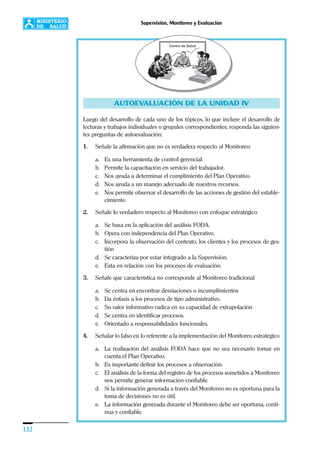 132
Supervisión, Monitoreo y Evaluación
AUTOEVALUACIÓN DE LA UNIDAD IV
Luego del desarrollo de cada uno de los tópicos, lo que incluye el desarrollo de
lecturas y trabajos individuales o grupales correspondientes, responda las siguien-
tes preguntas de autoevaluación:
1. Señale la afirmación que no es verdadera respecto al Monitoreo:
a. Es una herramienta de control gerencial.
b. Permite la capacitación en servicio del trabajador.
c. Nos ayuda a determinar el cumplimiento del Plan Operativo.
d. Nos ayuda a un manejo adecuado de nuestros recursos.
e. Nos permite observar el desarrollo de las acciones de gestión del estable-
cimiento
2. Señale lo verdadero respecto al Monitoreo con enfoque estratégico
a. Se basa en la aplicación del análisis FODA.
b. Opera con independencia del Plan Operativo.
c. Incorpora la observación del contexto, los clientes y los procesos de ges-
tión
d. Se caracteriza por estar integrado a la Supervisión.
e. Esta en relación con los procesos de evaluación.
3. Señale que característica no corresponde al Monitoreo tradicional
a. Se centra en encontrar desviaciones o incumplimientos
b. Da énfasis a los procesos de tipo administrativo.
c. Su valor informativo radica en su capacidad de extrapolación
d. Se centra en identificar procesos.
e. Orientado a responsabilidades funcionales.
4. Señalar lo falso en lo referente a la implementación del Monitoreo estratégico
a. La realización del análisis FODA hace que no sea necesario tomar en
cuenta el Plan Operativo.
b. Es importante definir los procesos a observación.
c. El análisis de la forma del registro de los procesos sometidos a Monitoreo
nos permite generar información confiable.
d. Si la información generada a través del Monitoreo no es oportuna para la
toma de decisiones no es útil.
e. La información generada durante el Monitoreo debe ser oportuna, conti-
nua y confiable.
 