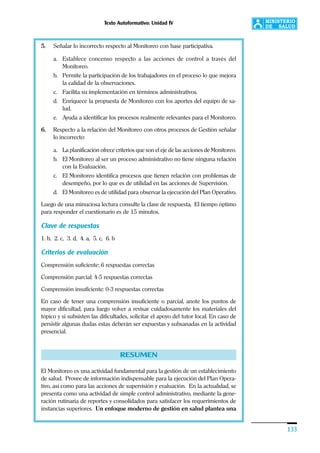 Texto Autoformativo: Unidad IV
133
5. Señalar lo incorrecto respecto al Monitoreo con base participativa.
a. Establece concenso respecto a las acciones de control a través del
Monitoreo.
b. Permite la participación de los trabajadores en el proceso lo que mejora
la calidad de la observaciones.
c. Facilita su implementación en términos administrativos.
d. Enriquece la propuesta de Monitoreo con los aportes del equipo de sa-
lud.
e. Ayuda a identificar los procesos realmente relevantes para el Monitoreo.
6. Respecto a la relación del Monitoreo con otros procesos de Gestión señalar
lo incorrecto:
a. La planificación ofrece criterios que son el eje de las acciones de Monitoreo.
b. El Monitoreo al ser un proceso administrativo no tiene ninguna relación
con la Evaluación.
c. El Monitoreo identifica procesos que tienen relación con problemas de
desempeño, por lo que es de utilidad en las acciones de Supervisión.
d. El Monitoreo es de utilidad para observar la ejecución del Plan Operativo.
Luego de una minuciosa lectura consulte la clave de respuesta. El tiempo óptimo
para responder el cuestionario es de 15 minutos.
Clave de respuestas
1. b, 2. c, 3. d, 4. a, 5. c, 6. b
Criterios de evaluación
Comprensión suficiente: 6 respuestas correctas
Comprensión parcial: 4-5 respuestas correctas
Comprensión insuficiente: 0-3 respuestas correctas
En caso de tener una comprensión insuficiente o parcial, anote los puntos de
mayor dificultad, para luego volver a revisar cuidadosamente los materiales del
tópico y si subsisten las dificultades, solicitar el apoyo del tutor local. En caso de
persistir algunas dudas estas deberán ser expuestas y subsanadas en la actividad
presencial.
RESUMEN
El Monitoreo es una actividad fundamental para la gestión de un establecimiento
de salud. Provee de información indispensable para la ejecución del Plan Opera-
tivo, así como para las acciones de supervisión y evaluación. En la actualidad, se
presenta como una actividad de simple control administrativo, mediante la gene-
ración rutinaria de reportes y consolidados para satisfacer los requerimientos de
instancias superiores. Un enfoque moderno de gestión en salud plantea una
 