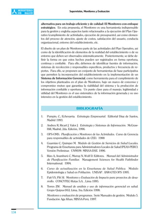 134
Supervisión, Monitoreo y Evaluación
alternativa para un trabajo eficiente y de calidad: El Monitoreo con enfoque
estratégico. En esta propuesta, el Monitoreo es una herramienta indispensable
para la gestión y engloba aspectos tanto relacionados a la ejecución del Plan Ope-
rativo (cumplimiento de actividades, ejecución de presupuesto), así como elemen-
tos del proceso de atención, ajuste de costos, satisfacción del usuario, conducta
organizacional, entorno del establecimiento, etc.
El diseño de un plan de Monitoreo parte de las actividades del Plan Operativo, así
como de la identificación de elementos de la realidad del establecimiento o de su
entorno que deben ser observados sistemáticamente. Posteriormente, se debe de-
finir la forma en que estos hechos pueden ser registrados en forma oportuna,
continua y confiable. Para ello, debemos de identificar fuentes de información,
sistemas de recolección y responsables específicos, productos y frecuencia de re-
portes. Para ello, se proponen un conjunto de herramientas de base participativa
que permiten la incorporación del establecimiento en la implementación de un
Sistema de Información Gerencial, como herramienta para el cumplimiento de
los objetivos planteados en el plan de Monitoreo, bajo un marco de concenso y
compromiso mutuo que garantiza la viabilidad del sistema y la producción de
información confiable y oportuna. Un punto clave para el manejo, legitimidad y
utilidad del Monitoreo es el uso sistemático de la información generada y su uso
intensivo en la gestión del establecimiento.
BIBLIOGRAFÍA
1. Pumpin, C., Echevarría. Estrategia Empresarial. Editorial Díaz de Santos,
Madrid 1993.
2. Andreu R, Ricart J, Valor J. Estrategia y Sistemas de Información. McGraw-
Hill, Madrid, 2da. Edición, 1996.
3. OPS-OMS. Planificación y Monitoreo de las Actividades. Curso de Gerencia
para responsables de actividades de CED. 1988
4. Guarnizo C, Químper M. Módulo de Gestión de Servicios de Salud Locales.
Programa de Enseñanza para Administradores Locales de Salud (PEAS-PERU).
Versión Preliminar. UNMSM- MINSA-DSE. 1996.
5. Rizo A, Aramburú C, Murray N, Wulf D. Editores. Manual del Administrador
de Planificación Familiar. Management Sciences for Health Pathfinder
International. 1994.
6. Curso de actualización en la Enseñanza de Salud Pública. Módulo
Epidemiología y Salud en Población. UNISAP. ANR-GTZ-OPS 1995.
7. Pait VS, Flit SI. Monitoreo y Evaluación de Impacto para proyectos de desa-
rrollo. CONCYTEC-Rutas S.A. , Lima 1995.
8. Torres ZW. Manual de análisis y uso de información gerencial en salud.
Grupo Quipus-DGI, Lima, 3ra. Edición 1998.
Monitoreo y evaluación de programas. Serie Manuales de gestión. Módulo 5.
Fundación Aga Khan, MINSA-Perú, 1997.
 