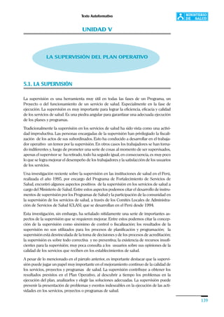 Texto Autoformativo
139
UNIDAD V
LA SUPERVISIÓN DEL PLAN OPERATIVO
5.1. LA SUPERVISIÓN
La supervisión es una herramienta muy útil en todas las fases de un Programa, un
Proyecto o del funcionamiento de un servicio de salud. Especialmente en la fase de
ejecución. La supervisión es muy importante para lograr la eficiencia, eficacia y calidad
de los servicios de salud. Es una piedra angular para garantizar una adecuada ejecución
de los planes y programas.
Tradicionalmente la supervisión en los servicios de salud ha sido vista como una activi-
dad improductiva. Las personas encargadas de la supervisión han privilegiado la fiscali-
zación de los actos de sus subordinados. Esto ha conducido a desarrollar en el trabaja-
dor operativo un temor por la supervisión. En otros casos los trabajadores se han torna-
do indiferentes y, luego de prometer una serie de cosas al momento de ser supervisados,
apenas el supervisor se ha retirado, todo ha seguido igual, en consecuencia, es muy poco
lo que se logra mejorar el desempeño de los trabajadores y la satisfacción de los usuarios
de los servicios.
Una investigación reciente sobre la supervisión en las instituciones de salud en el Perú,
realizada el año 1995, por encargo del Programa de Fortalecimiento de Servicios de
Salud, encontró algunos aspectos positivos de la supervisión en los servicios de salud a
cargo del Ministerio de Salud. Entre estos aspectos podemos citar el desarrollo de instru-
mentos de supervisión por los Programas de Salud y la participación de la comunidad en
la supervisión de los servicios de salud, a través de los Comités Locales de Administra-
ción de Servicios de Salud (CLAS), que se desarrollan en el Perú desde 1994.
Esta investigación, sin embargo, ha señalado nítidamente una serie de importantes as-
pectos de la supervisión que se requieren mejorar. Entre estos podemos citar la concep-
ción de la supervisión como sinónimo de control o fiscalización; los resultados de la
supervisión no son utilizados para los procesos de planificación y programación; la
supervisión está desvinculada de la toma de decisiones y de los procesos de acreditación;
la supervisión es sobre todo correctiva y no preventiva; la existencia de recursos insufi-
cientes para la supervisión; muy poca consulta a los usuarios sobre sus opiniones de la
calidad de los servicios que reciben en los establecimientos de salud.
A pesar de lo mencionado en el párrafo anterior, es importante destacar que la supervi-
sión puede jugar un papel muy importante en el mejoramiento continuo de la calidad de
los servicios, proyectos y programas de salud. La supervisión contribuye a obtener los
resultados previstos en el Plan Operativo, al descubrir a tiempo los problemas en la
ejecución del plan, analizarlos y elegir las soluciones adecuadas. La supervisión puede
prevenir la presentación de problemas y eventos indeseables en la ejecución de las acti-
vidades en los servicios, proyectos o programas de salud.
 