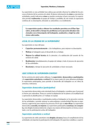 140
Supervisión, Monitoreo y Evaluación
La supervisión es una actividad muy valiosa que permite observar la calidad de los pro-
cesos al interior de los servicios de salud. Al darnos información de cómo se ejecutan las
actividades, puede indicarnos cómo se pueden reorientar si fuere necesario. La supervi-
sión permite realimentar al equipo de trabajo y posibilita, de este modo, la superación
continua de su desempeño, elevando su autoestima y su rendimiento.
La supervisión ayuda a obtener los resultados previstos en el Plan Ope-
rativo, al descubrir a tiempo los problemas en la ejecución del plan rela-
cionados con el desempeño del trabajador, analizarlos y elegir las solu-
ciones adecuadas.
¿CUÁL ES LA UTILIDAD DE LA SUPERVISIÓN?
La supervisión es muy útil para:
• Capacitar permanentemente a los trabajadores, para mejorar su desempeño.
• Motivar al trabajador para el desarrollo de su trabajo.
• Mejorar la calidad técnica de la atención y la satisfacción del usuario de los
servicios de salud.
• Realimentar inmediatamente al equipo de trabajo y todo el proceso de ejecución
de las actividades.
• Reorientar a tiempo la ejecución de actividades si fuere necesario.
¿QUÉ ESTILOS DE SUPERVISIÓN EXISTEN?
En los servicios de salud suelen utilizarse la supervisión democrática o participativa
y la supervisión autoritaria o vertical. En la mayor parte de casos debemos privilegiar
la supervisión participativa, pues permite el desarrollo del trabajador en un clima de
armonía y tolerancia.
Supervisión democrática (participativa)
La supervisión democrática esta orientada hacia el trabajador, considera que el personal
es bueno por naturaleza. Toma en cuenta la adaptación de los planes a la realidad local
y aprovecha la planificación y el trabajo en equipo.
La supervisión democrática o participativa motiva al trabajador en la ejecución correcta
de las actividades y permite mejorar su autoconfianza y productividad. Rescata su expe-
riencia y sugerencias para mejorar los procesos. Por lo que es más eficaz. La supervisión
democrática consulta, no impone. La supervisión participativa construye, no conquis-
ta, está dirigida fundamentalmente a lograr una mejora del desempeño en forma concer-
tada y con la participación activa del trabajador.
Supervisión autoritaria o vertical
La supervisión de estilo autoritario está dirigida a la tarea, busca el cumplimiento de las
actividades sin importar la participación del trabajador. El supervisor establece y supervi-
 