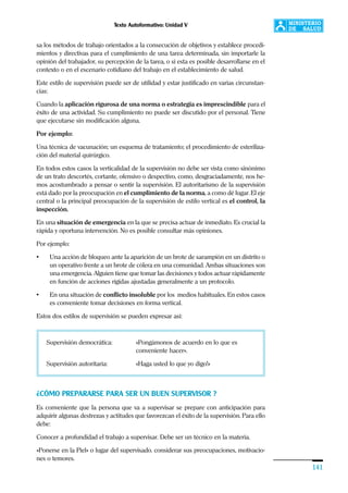Texto Autoformativo: Unidad V
141
sa los métodos de trabajo orientados a la consecución de objetivos y establece procedi-
mientos y directivas para el cumplimiento de una tarea determinada, sin importarle la
opinión del trabajador, su percepción de la tarea, o si esta es posible desarrollarse en el
contexto o en el escenario cotidiano del trabajo en el establecimiento de salud.
Este estilo de supervisión puede ser de utilidad y estar justificado en varias circunstan-
cias:
Cuando la aplicación rigurosa de una norma o estrategia es imprescindible para el
éxito de una actividad. Su cumplimiento no puede ser discutido por el personal. Tiene
que ejecutarse sin modificación alguna.
Por ejemplo:
Una técnica de vacunación; un esquema de tratamiento; el procedimiento de esteriliza-
ción del material quirúrgico.
En todos estos casos la verticalidad de la supervisión no debe ser vista como sinónimo
de un trato descortés, cortante, ofensivo o despectivo, como, desgraciadamente, nos he-
mos acostumbrado a pensar o sentir la supervisión. El autoritarismo de la supervisión
está dado por la preocupación en el cumplimiento de la norma, a como dé lugar. El eje
central o la principal preocupación de la supervisión de estilo vertical es el control, la
inspección.
En una situación de emergencia en la que se precisa actuar de inmediato. Es crucial la
rápida y oportuna intervención. No es posible consultar más opiniones.
Por ejemplo:
• Una acción de bloqueo ante la aparición de un brote de sarampión en un distrito o
un operativo frente a un brote de cólera en una comunidad. Ambas situaciones son
una emergencia. Alguien tiene que tomar las decisiones y todos actuar rápidamente
en función de acciones rígidas ajustadas generalmente a un protocolo.
• En una situación de conflicto insoluble por los medios habituales. En estos casos
es conveniente tomar decisiones en forma vertical.
Estos dos estilos de supervisión se pueden expresar así:
Supervisión democrática: «Pongámonos de acuerdo en lo que es
conveniente hacer».
Supervisión autoritaria: «Haga usted lo que yo digo!»
¿CÓMO PREPARARSE PARA SER UN BUEN SUPERVISOR ?
Es conveniente que la persona que va a supervisar se prepare con anticipación para
adquirir algunas destrezas y actitudes que favorezcan el éxito de la supervisión. Para ello
debe:
Conocer a profundidad el trabajo a supervisar. Debe ser un técnico en la materia.
»Ponerse en la Piel» o lugar del supervisado. considerar sus preocupaciones, motivacio-
nes o temores.
 