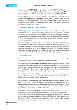 142
Supervisión, Monitoreo y Evaluación
Considerarse un FACILITADOR del aprendizaje y no un EXPERTO infalible. El supervi-
sor no va a solucionar los problemas; él va a apoyar en la solución de los problemas
por el equipo local. El(la) supervisor(a) no va a enseñar; va a ayudar a aprender.
Si bien el(la) supervisor(a) es, por lo general, un(a) superior(a) en la jerarquía de la orga-
nización, debe privilegiar un trato cordial con el personal a supervisar, por lo que debe
ejercitarse para brindar dicho trato. El buen supervisor se hace, no nace. Durante su
preparación puede usar los sociodramas y la misma práctica para adquirir el trato hori-
zontal con los equipos supervisados.
¿CÓMO PROGRAMAR LA SUPERVISIÓN?
El desprestigio, la poca importancia que se le ha concedido habitualmente, la percep-
ción del trabajador del carácter fiscalizador y desaprobador de la supervisión, han contri-
buido a que no se la programe con anticipación y se le atribuya una dudosa utilidad en
el desarrollo de las actividades de los servicios de salud. En la asignación del presupues-
to de los programas, proyectos o servicios, muchas veces se ignora o minimiza los recur-
sos para la supervisión.
Es necesario saber de antemano lo que se va a supervisar. Para ello es preciso conocer
las actividades que debe realizar el trabajador supervisado. Se deben delimitar las res-
ponsabilidades dentro del equipo de trabajo. Debemos construir un listado sencillo de
las tareas programadas, con los correspondientes indicadores y estándares de calidad de
las mismas. Estos aspectos deben ser conocidos de antemano por todas las instancias,
desde los responsables de conducir la gestión hasta el trabajador operativo.
¿QUÉ SUPERVISAR?
Los recursos financieros son cada vez más escasos, por lo que es necesario priorizar las
actividades que se van a supervisar. Para ello se sugiere considerar:
Las actividades o tareas más importantes para el éxito del programa, proyecto o servi-
cio de salud. Aquellas, por ejemplo, cuya incorrecta ejecución puede traer consecuencias
funestas: mayor mortalidad o morbilidad, o un impacto positivo nulo o muy insignifican-
te en la salud de la población, como la ejecución defectuosa de la inmunización para el
Sarampión en una población de niños de un albergue, por ejemplo.
Las actividades o tareas más difíciles de realizar por el trabajador operativo. Es proba-
ble que el trabajador requiera apoyo para la realización adecuada de estas actividades, el
cual lo puede y debe recibir durante la supervisión.
Las actividades o tareas nuevas o recién aprendidas por el personal. Después de una
capacitación es muy conveniente supervisar el desempeño del trabajador capacitado,
para reforzar los logros o corregir los defectos. La capacitación sin seguimiento es como
una golondrina que por sí sola no hace un verano. Es una flor solitaria y aislada que
rápidamente se marchita, sin dejar frutos importantes.
Lo que consideran más importante los trabajadores o los usuarios del servicio. Es
bueno que ellos sepan que concedemos importancia a sus preocupaciones o quejas.
En el presente Módulo se pretende realizar la supervisión del desempeño en razón de
que de esta circunstancia va a depender el éxito del POI. En razón de que la supervisión
busca, sobre todo, o, en última instancia, prevenir los problemas, detectarlos a tiempo
y, finalmente, solucionarlos de la forma más conveniente.
 