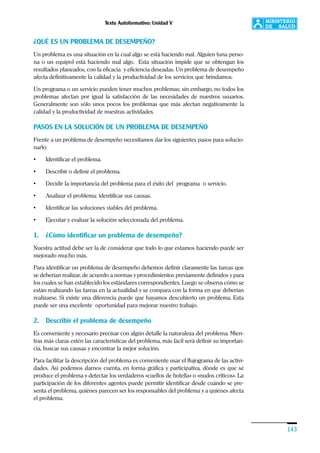 Texto Autoformativo: Unidad V
143
¿QUÉ ES UN PROBLEMA DE DESEMPEÑO?
Un problema es una situación en la cual algo se está haciendo mal. Alguien (una perso-
na o un equipo) está haciendo mal algo. Esta situación impide que se obtengan los
resultados planeados, con la eficacia y eficiencia deseadas. Un problema de desempeño
afecta definitivamente la calidad y la productividad de los servicios que brindamos.
Un programa o un servicio pueden tener muchos problemas; sin embargo, no todos los
problemas afectan por igual la satisfacción de las necesidades de nuestros usuarios.
Generalmente son sólo unos pocos los problemas que más afectan negativamente la
calidad y la productividad de nuestras actividades.
PASOS EN LA SOLUCIÓN DE UN PROBLEMA DE DESEMPEÑO
Frente a un problema de desempeño necesitamos dar los siguientes pasos para solucio-
narlo:
• Identificar el problema.
• Describir o definir el problema.
• Decidir la importancia del problema para el éxito del programa o servicio.
• Analizar el problema: identificar sus causas.
• Identificar las soluciones viables del problema.
• Ejecutar y evaluar la solución seleccionada del problema.
1. ¿Cómo identificar un problema de desempeño?
Nuestra actitud debe ser la de considerar que todo lo que estamos haciendo puede ser
mejorado mucho más.
Para identificar un problema de desempeño debemos definir claramente las tareas que
se deberían realizar, de acuerdo a normas y procedimientos previamente definidos y para
los cuales se han establecido los estándares correspondientes. Luego se observa cómo se
están realizando las tareas en la actualidad y se compara con la forma en que deberían
realizarse. Si existe una diferencia puede que hayamos descubierto un problema. Esta
puede ser una excelente oportunidad para mejorar nuestro trabajo.
2. Describir el problema de desempeño
Es conveniente y necesario precisar con algún detalle la naturaleza del problema. Mien-
tras más claras estén las características del problema, más fácil será definir su importan-
cia, buscar sus causas y encontrar la mejor solución.
Para facilitar la descripción del problema es conveniente usar el flujograma de las activi-
dades. Así podemos darnos cuenta, en forma gráfica y participativa, dónde es que se
produce el problema y detectar los verdaderos «cuellos de botella» o «nudos críticos». La
participación de los diferentes agentes puede permitir identificar desde cuándo se pre-
senta el problema, quiénes parecen ser los responsables del problema y a quiénes afecta
el problema.
 