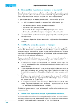 144
Supervisión, Monitoreo y Evaluación
3. ¿Cómo decidir si el problema de desempeño es importante?
Como decíamos anteriormente, no todos los problemas tienen la misma importancia
para la ejecución de las actividades. Necesitamos definir la importancia del problema,
antes de seguir invirtiendo tiempo en analizarlo o en buscar alguna solución.
¿ Cómo darnos cuenta si un problema es importante ?: es conveniente decidir si:
• ¿ Es grave el problema ? ¿Qué efectos negativos tiene este problema? para:
- La continuidad exitosa de las actividades programadas.
- La satisfacción de nuestros usuarios.
- El desarrollo de otros componentes del programa, proyecto o servicio.
- El bienestar de los diferentes agentes participantes en las actividades.
• ¿ Es urgente? ¿ Si no lo solucionamos ahora qué puede pasar? ¿ Sus efectos parecen
ser irreversibles?
• ¿ El problema mejora o se agrava? Determinar si el problema tiende a mejorar o
empeorar.
4. Identificar las causas del problema de desempeño
Antes de pensar en la solución del problema es preciso analizar o identificar sus posibles
causas. Para ello debemos responder a la pregunta ¿Por qué se produce el problema?
Esto puede hacerse mediante lluvia de ideas, usando tarjetas o registrando en una piza-
rra o papelógrafo las opiniones. Para ampliar la red causal se puede preguntar a su vez y
por qué se presenta cada una de las causas.
Para un mejor análisis de las causas de un problema es conveniente agruparlas en
categorías más o menos definidas. Un problema de ejecución puede deberse a:
• El trabajador (o el equipo) no está capacitado para realizar la tarea en forma ade-
cuada. El trabajador no tiene el conocimiento o las destrezas necesarias para un
buen desempeño.
• Existen obstáculos para la realización de las tareas. El trabajador puede carecer de
las facilidades necesarias para cumplir con su trabajo. Muchas veces, por poca in-
formación de sus superiores, el trabajador ni siquiera sabe lo que se espera que él
haga.
• El trabajador (o el equipo) no está motivado para realizar las tareas. No está identi-
ficado con los objetivos que se persiguen en la institución, por lo que no tiene el
más mínimo interés en hacer la tarea.
• El desempeño inadecuado es más atractivo que el desempeño adecuado. Al traba-
jador le representa un beneficio su mal desempeño. Las consecuencias de un defi-
ciente desempeño son favorables para el trabajador.
Definidas las causas podemos iniciar la búsqueda de posibles soluciones de un proble-
ma de ejecución.
5. Identificar las opciones de solución al problema de desempeño
La clara identificación de las causas de un problema puede ser el inicio del camino, a
veces difícil, para una solución exitosa. Frente a una causa de un problema de desempe-
ño pueden existir varias opciones de solución. La solución elegida debe:
 
