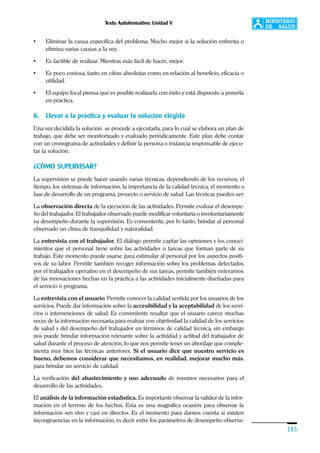 Texto Autoformativo: Unidad V
145
• Eliminar la causa específica del problema. Mucho mejor si la solución enfrenta o
elimina varias causas a la vez.
• Es factible de realizar. Mientras más fácil de hacer, mejor.
• Es poco costosa, tanto en cifras absolutas como en relación al beneficio, eficacia o
utilidad.
• El equipo local piensa que es posible realizarla con éxito y está dispuesto a ponerla
en práctica.
6. Llevar a la práctica y evaluar la solución elegida
Una vez decidida la solución se procede a ejecutarla, para lo cual se elabora un plan de
trabajo, que debe ser monitorizado y evaluado periódicamente. Este plan debe contar
con un cronograma de actividades y definir la persona o instancia responsable de ejecu-
tar la solución.
¿CÓMO SUPERVISAR?
La supervisión se puede hacer usando varias técnicas, dependiendo de los recursos, el
tiempo, los sistemas de información, la importancia de la calidad técnica, el momento o
fase de desarrollo de un programa, proyecto o servicio de salud. Las técnicas pueden ser:
La observación directa de la ejecución de las actividades. Permite evaluar el desempe-
ño del trabajador. El trabajador observado puede modificar voluntaria o involuntariamente
su desempeño durante la supervisión. Es conveniente, por lo tanto, brindar al personal
observado un clima de tranquilidad y naturalidad.
La entrevista con el trabajador. El diálogo permite captar las opiniones y los conoci-
mientos que el personal tiene sobre las actividades o tareas que forman parte de su
trabajo. Este momento puede usarse para estimular al personal por los aspectos positi-
vos de su labor. Permite también recoger información sobre los problemas detectados
por el trabajador operativo en el desempeño de sus tareas, permite también enterarnos
de las innovaciones hechas en la práctica a las actividades inicialmente diseñadas para
el servicio o programa.
La entrevista con el usuario. Permite conocer la calidad sentida por los usuarios de los
servicios. Puede dar información sobre la accesibilidad y la aceptabilidad de los servi-
cios o intervenciones de salud. Es conveniente resaltar que el usuario carece muchas
veces de la información necesaria para evaluar con objetividad la calidad de los servicios
de salud y del desempeño del trabajador en términos de calidad técnica, sin embargo
nos puede brindar información relevante sobre la actividad y actitud del trabajador de
salud durante el proceso de atención, lo que nos permite tener un abordaje que comple-
menta muy bien las técnicas anteriores. Si el usuario dice que nuestro servicio es
bueno, debemos considerar que necesitamos, en realidad, mejorar mucho más,
para brindar un servicio de calidad.
La verificación del abastecimiento y uso adecuado de insumos necesarios para el
desarrollo de las actividades.
El análisis de la información estadística. Es importante observar la validez de la infor-
mación en el terreno de los hechos. Esta es una magnífica ocasión para observar la
información «en vivo y casi en directo». Es el momento para darnos cuenta si existen
incongruencias en la información, es decir entre los parámetros de desempeño observa-
 