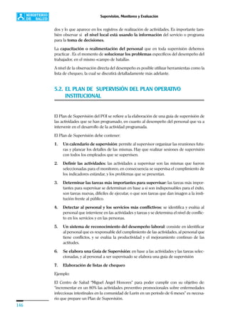 146
Supervisión, Monitoreo y Evaluación
dos y lo que aparece en los registros de realización de actividades. Es importante tam-
bién observar si el nivel local está usando la información del servicio o programa
para la toma de decisiones.
La capacitación o realimentación del personal que en toda supervisión debemos
practicar . Es el momento de solucionar los problemas específicos del desempeño del
trabajador, en el mismo «campo de batalla».
A nivel de la observación directa del desempeño es posible utilizar herramientas como la
lista de chequeo, la cual se discutirá detalladamente más adelante.
5.2. EL PLAN DE SUPERVISIÓN DEL PLAN OPERATIVO
INSTITUCIONAL
El Plan de Supervisión del POI se refiere a la elaboración de una guía de supervisión de
las actividades que se han programado, en cuanto al desempeño del personal que va a
intervenir en el desarrollo de la actividad programada.
El Plan de Supervisión debe contener:
1. Un calendario de supervisión: permite al supervisor organizar las reuniones futu-
ras y planear los detalles de las mismas. Hay que realizar sesiones de supervisión
con todos los empleados que se supervisen.
2. Definir las actividades: las actividades a supervisar son las mismas que fueron
seleccionadas para el monitoreo, en consecuencia se supervisa el cumplimiento de
los indicadores estándar, y los problemas que se presentan.
3. Determinar las tareas más importantes para supervisar: las tareas más impor-
tantes para supervisar se determinan en base a si son indispensables para el éxito,
son tareas nuevas, difíciles de ejecutar, o que son tareas que dan imagen a la insti-
tución frente al público.
4. Detectar al personal y los servicios más conflictivos: se identifica y evalúa al
personal que interviene en las actividades y tareas y se determina el nivel de conflic-
to en los servicios y en las personas.
5. Un sistema de reconocimiento del desempeño laboral: consiste en identificar
al personal que es responsable del cumplimiento de las actividades, al personal que
tiene conflictos, y se evalúa la productividad y el mejoramiento continuo de las
actitudes.
6. Se elabora una Guía de Supervisión: en base a las actividades y las tareas selec-
cionadas, y al personal a ser supervisado se elabora una guía de supervisión
7. Elaboración de listas de chequeo
Ejemplo:
El Centro de Salud “Miguel Ángel Honores” para poder cumplir con su objetivo de:
“incrementar en un 80% las actividades preventivo promocionales sobre enfermedades
infecciosas intestinales en la comunidad de Lurín en un período de 6 meses” es necesa-
rio que prepare un Plan de Supervisión.
 