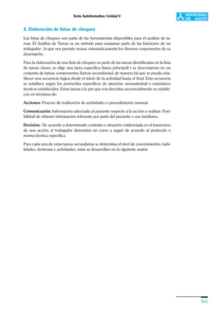 Texto Autoformativo: Unidad V
161
8. Elaboración de listas de chequeo
Las listas de chequeo son parte de las herramientas disponibles para el análisis de ta-
reas. El Análisis de Tareas es un método para examinar parte de las funciones de un
trabajador , lo que nos permite revisar sistemáticamente los diversos conponentes de su
desempeño.
Para la elaboración de una lista de chequeo se parte de las tareas identificadas en la lista
de tareas claves, se elige una tarea específica (tarea principal) y se descompone en un
conjunto de tareas componentes (tareas secundarias), de manera tal que se pueda esta-
blecer una secuencia lógica desde el inicio de la actividad hasta el final. Esta secuencia
se establece según los protocolos específicos de atención, normatividad o estándares
técnicos establecidos. Estas tareas a la par que son descritas secuencialmente se estable-
cen en términos de:
Acciones: Proceso de realización de actividades o procedimiento manual.
Comunicación: Información adecuada al paciente respecto a la acción a realizar. Posi-
bilidad de obtener información relevante por parte del paciente o sus familiares.
Decisión: De acuerdo a determinado contexto o situación evidenciada en el transcurso
de una acción, el trabajador determina un curso a seguir de acuerdo al protocolo o
norma técnica específica.
Para cada una de estas tareas secundarias se determina el nivel de conocimientos, habi-
lidades, destrezas y actividades, estas se desarrollan en la siguiente matriz
 