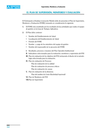 164
Supervisión, Monitoreo y Evaluación
EL PLAN DE SUPERVISIÓN, MONITOREO Y EVALUACIÓN
El Participante al finalizar el presente Módulo debe de presentar el Plan de Supervisión,
Monitoreo y Evaluación (PSME), tomando en consideración lo siguiente:
1. El PSME está constituido por los resultados de las actividades que realice el equipo
de gestión en la Guía de Trabajos Aplicativos.
2. El Plan debe contener:
• Nombre del Establecimiento de Salud
• Localización del Establecimiento de Salud
• Período del PSME
• Nombre y cargo de los miembros del equipo de gestión
• Nombre del responsable de la ejecución del PSME
I. Resultados, procesos e insumos del Plan Operativo Institucional
II. Indicadores seleccionados para la evaluación, monitoreo y supervisión del POI
III. Plan de evaluación de los objetivos del POI, incluyendo el diseño de la metodo-
logía seleccionada para la evaluación.
IV. Plan de evaluación de Procesos:
Plan de evaluación de la calidad
Plan de evaluación de procesos críticos
Plan de evaluación de causas
V. Plan de evaluación de la eficiencia:
Plan del análisis de Costo Efectividad (opcional)
VI. Plan de Monitoreo del POI
VII.Plan de Supervisión
 