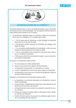 Texto Autoformativo: Unidad V
165
AUTOEVALUACIÓN DE LA UNIDAD V
Nuevamente debemos hacer un alto en el estudio del módulo y pasar a desarrollar
la autoevaluación de nuestro aprendizaje. Lee las preguntas minuciosamente, el
tiempo óptimo para la prueba es de 15 minutos.
1. Las afirmaciones siguientes pueden ser verdaderas o falsas. En el paréntesis
marca una V si es verdadera y F si consideras que es falsa.
a. ( ) En la mayor parte de situaciones se debe privilegiar la supervisión
democrática en los servicios de salud.
b. ( ) En general se prefiere supervisar las actividades más antiguas y más
fáciles de realizar.
c. ( ) La concepción problematizadora del aprendizaje se debe usar para
fomentar la autosupervisión de los servicios de salud.
d. ( ) No es recomendable avisar previamente al personal sobre el día en
que se le realizará la supervisión.
e. ( ) El supervisor debe tener una actitud de “experto” y que es el que tiene
que enseñar al supervisado.
2. Respecto a la Supervisión marque lo falso
a. Es un mecanismo de control administrativo
b. Apoya la consecución de los objetivos del Plan Operativo.
c. La Supervisión es básicamente una capacitación en servicio.
d. A mayor complejidad de la tarea mayor apoyo requiere en Supervisión.
e. La Supervisión es en si un proceso, en función de las diferentes etapas de
ejecución del Plan Operativo
3. Respecto a la importancia de la Supervisión marque lo falso
a. La Supervisión es un elemento importante en la motivación y reconoci-
miento del trabajador.
b. A mayor eficacia e integralidad de la Supervisión, mejor garantía de cali-
dad técnica de los procesos de atención.
c. La Supervisión tiene como centro de su actividad el control de los recur-
sos e insumos.
d. Permite que el equipo de trabajo analice su desempeño en base al traba-
jo e informes del Supervisor.
e. Permite introducir ajustes a la ejecución de actividades según los infor-
mes y recomendaciones del supervisor.
 