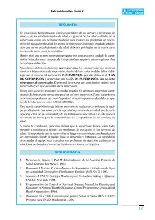 Texto Autoformativo: Unidad V
167
RESUMEN
En esta unidad hemos tratado sobre la supervisión de los servicios y programas de
salud, o, de los establecimientos de salud, en general. Se ha visto la utilidad de la
supervisión, como una herramienta eficaz para resolver los problemas de desem-
peño del trabajador de salud, los estilos de supervisión, habiendo quedado estable-
cido que en los establecimientos de salud debemos privilegiar, en la mayor parte
de casos, la supervisión democrática.
Hemos visto que es muy importante preparar con anticipación y cuidado la super-
visión. Antes, durante y después de la supervisión se requiere actuar según un plan
de trabajo establecido.
Necesitamos definir previamente qué supervisar. Se requiere hacer uso de varias
técnicas o herramientas de supervisión, dentro de las cuales no debe faltar el diá-
logo con el usuario del servicio. Es FUNDAMENTAL por ello elaborar el PLAN
DE SUPERVISIÓN y desarrollar una GUÍA DE SUPERVISIÓN. No se debe
sorprender al supervisado. El personal debe saber con anticipación cuándo será
supervisado y en qué consistirá dicha supervisión.
Todos estos aspectos requieren de mucha práctica. Se aprende a supervisar super-
visando. Es importante prepararse para ser un buen supervisor. Como supervisores
debemos comportarnos no como “expertos”, sino como personas decididas y capa-
ces de brindar apoyo, como FACILITADORES.
Para que la supervisión tenga éxito es conveniente realizarla con enfoque de equi-
po, estableciendo los pasos para la supervisión permanente en salud, con la parti-
cipación activa de la comunidad y de los trabajadores operativos. De esta manera
se sentará las bases para la sostenibilidad de la supervisión de los servicios de
salud.
A modo de conclusión, podemos afirmar que la supervisión busca, sobre todo,
prevenir o solucionar a tiempo los problemas de ejecución en los servicios de
salud. Es importante que la supervisión se haga con un enfoque problematizador
del aprendizaje, donde el equipo local se desarrolle y fortalezca. La supervisión
debe ayudar al equipo local a analizar sus problemas de ejecución, a plantear las
soluciones pertinentes y tomar las decisiones en forma participativa.
BIBLIOGRAFÍA
1. McMahon R, Barton E, Piot M. Administración de la Atención Primaria de
Salud. Editorial Pax México. 1989.
2. Benavente J, Madden C. Cómo Mejorar la Supervisión: Un Enfoque de Equi-
po. Actualidad Gerencial en Planificación Familiar. Vol II, Nro 5, 1993.
3. Anónimo. A UNICEF Guide for Monitoring and Evaluation. Making a difference.
UNICEF. New York. 1991.
4. Programme for the Control of Diarrheal Diseases. Manual for Planning and
Evaluation of National Diarrheal Diseases Control Programmes. Genova. World
Health Organization. 1984.
5. Rasmuson, M. y colab. Comunicación para la Salud del Niño. HEALTHCOM.
Proyecto para USAID. Washington. 1988.
 