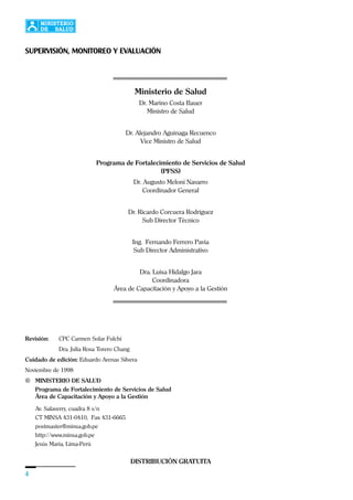 4
Revisión: CPC Carmen Solar Fulchi
Dra. Julia Rosa Torero Chang
Cuidado de edición: Eduardo Arenas Silvera
Noviembre de 1998
© MINISTERIO DE SALUD
Programa de Fortalecimiento de Servicios de Salud
Área de Capacitación y Apoyo a la Gestión
Av. Salaverry, cuadra 8 s/n
CT MINSA 431-0410, Fax 431-6665
postmaster@minsa.gob.pe
http://www.minsa.gob.pe
Jesús María, Lima-Perú
Ministerio de Salud
Dr. Marino Costa Bauer
Ministro de Salud
Dr. Alejandro Aguinaga Recuenco
Vice Ministro de Salud
Programa de Fortalecimiento de Servicios de Salud
(PFSS)
Dr. Augusto Meloni Navarro
Coordinador General
Dr. Ricardo Corcuera Rodríguez
Sub Director Técnico
Ing. Fernando Ferrero Pavía
Sub Director Administrativo
Dra. Luisa Hidalgo Jara
Coordinadora
Área de Capacitación y Apoyo a la Gestión
DISTRIBUCIÓN GRATUITA
SUPERVISIÓN, MONITOREO Y EVALUACIÓN
 