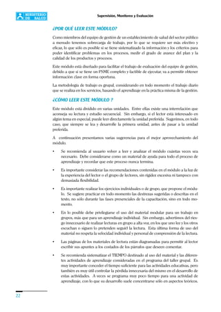 22
Supervisión, Monitoreo y Evaluación
¿POR QUÉ LEER ESTE MÓDULO?
Como miembros del equipo de gestión de un establecimiento de salud del sector público
a menudo tenemos sobrecarga de trabajo, por lo que se requiere ser más efectivo y
eficaz, lo que sólo es posible si se tiene sistematizado la información y los criterios para
poder identificar problemas en los procesos, medir el grado de avance del plan y la
calidad de los productos y procesos.
Este módulo está diseñado para facilitar el trabajo de evaluación del equipo de gestión,
debido a que si se tiene un PSME completo y factible de ejecutar, va a permitir obtener
información clave en forma oportuna.
La metodología de trabajo es grupal, considerando en todo momento el trabajo diario
que se realiza en los servicios, basando el aprendizaje en la práctica misma de la gestión.
¿CÓMO LEER ESTE MÓDULO ?
Este módulo está dividido en varias unidades. Entre ellas existe una interrelación que
aconseja su lectura y estudio secuencial. Sin embargo, si el lector está interesado en
algún tema en especial, puede leer directamente la unidad preferida. Sugerimos, en todo
caso, que siempre se lea y desarrolle la primera unidad, antes de pasar a la unidad
preferida.
A continuación presentamos varias sugerencias para el mejor aprovechamiento del
módulo.
• Se recomienda al usuario volver a leer y analizar el módulo cuántas veces sea
necesario. Debe considerarse como un material de ayuda para todo el proceso de
aprendizaje y recordar que este proceso nunca termina.
• Es importante considerar las recomendaciones contenidas en el módulo a la luz de
la experiencia del lector o el grupo de lectores, sin rigidez excesiva ni tampoco con
demasiada flexibilidad.
• Es importante realizar los ejercicios individuales o de grupo, que propone el módu-
lo. Se sugiere practicar en todo momento las destrezas sugeridas o descritas en el
texto, no sólo durante las fases presenciales de la capacitación, sino en todo mo-
mento.
• En lo posible debe privilegiarse el uso del material modular para un trabajo en
grupos, más que para un aprendizaje individual. Sin embargo, advertimos del ries-
go innecesario de realizar lecturas en grupo a alta voz, en los que uno lee y los otros
escuchan o siguen (o pretenden seguir) la lectura. Esta última forma de uso del
material no respeta la velocidad individual y personal de comprensión de la lectura.
• Las páginas de los materiales de lectura están diagramadas para permitir al lector
escribir sus apuntes a los costados de los párrafos que deseen comentar.
• Se recomienda sistematizar el TIEMPO destinado al uso del material y las diferen-
tes actividades de aprendizaje consideradas en el programa del taller grupal. Es
muy importante conceder el tiempo suficiente para las actividades educativas, pero
también es muy útil controlar la pérdida innecesaria del mismo en el desarrollo de
estas actividades. A veces se programa muy poco tiempo para una actividad de
aprendizaje, con lo que su desarrollo suele concentrarse sólo en aspectos teóricos.
 