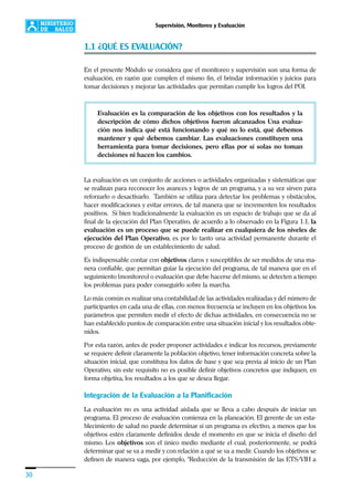 30
Supervisión, Monitoreo y Evaluación
1.1 ¿QUÉ ES EVALUACIÓN?
En el presente Módulo se considera que el monitoreo y supervisión son una forma de
evaluación, en razón que cumplen el mismo fin, el brindar información y juicios para
tomar decisiones y mejorar las actividades que permitan cumplir los logros del POI.
Evaluación es la comparación de los objetivos con los resultados y la
descripción de cómo dichos objetivos fueron alcanzados Una evalua-
ción nos indica qué está funcionando y qué no lo está, qué debemos
mantener y qué debemos cambiar. Las evaluaciones constituyen una
herramienta para tomar decisiones, pero ellas por sí solas no toman
decisiones ni hacen los cambios.
La evaluación es un conjunto de acciones o actividades organizadas y sistemáticas que
se realizan para reconocer los avances y logros de un programa, y a su vez sirven para
reforzarlo o desactivarlo. También se utiliza para detectar los problemas y obstáculos,
hacer modificaciones y evitar errores, de tal manera que se incrementen los resultados
positivos. Si bien tradicionalmente la evaluación es un espacio de trabajo que se da al
final de la ejecución del Plan Operativo, de acuerdo a lo observado en la Figura 1.1, la
evaluación es un proceso que se puede realizar en cualquiera de los niveles de
ejecución del Plan Operativo, es por lo tanto una actividad permanente durante el
proceso de gestión de un establecimiento de salud.
Es indispensable contar con objetivos claros y susceptibles de ser medidos de una ma-
nera confiable, que permitan guiar la ejecución del programa, de tal manera que en el
seguimiento (monitoreo) o evaluación que debe hacerse del mismo, se detecten a tiempo
los problemas para poder conseguirlo sobre la marcha.
Lo más común es realizar una contabilidad de las actividades realizadas y del número de
participantes en cada una de ellas, con menos frecuencia se incluyen en los objetivos los
parámetros que permiten medir el efecto de dichas actividades, en consecuencia no se
han establecido puntos de comparación entre una situación inicial y los resultados obte-
nidos.
Por esta razón, antes de poder proponer actividades e indicar los recursos, previamente
se requiere definir claramente la población objetivo, tener información concreta sobre la
situación inicial, que constituya los datos de base y que sea previa al inicio de un Plan
Operativo, sin este requisito no es posible definir objetivos concretos que indiquen, en
forma objetiva, los resultados a los que se desea llegar.
Integración de la Evaluación a la Planificación
La evaluación no es una actividad aislada que se lleva a cabo después de iniciar un
programa. El proceso de evaluación comienza en la planeación. El gerente de un esta-
blecimiento de salud no puede determinar si un programa es efectivo, a menos que los
objetivos estén claramente definidos desde el momento en que se inicia el diseño del
mismo. Los objetivos son el único medio mediante el cual, posteriormente, se podrá
determinar qué se va a medir y con relación a qué se va a medir. Cuando los objetivos se
definen de manera vaga, por ejemplo, “Reducción de la transmisión de las ETS/VIH a
 