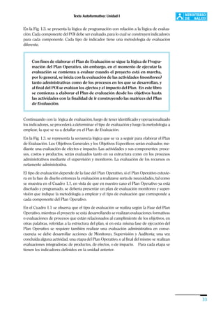 Texto Autoformativo: Unidad I
33
En la Fig. 1.3. se presenta la lógica de programación con relación a la lógica de evalua-
ción. Cada componente del POI debe ser evaluado, para lo cual se construyen indicadores
para cada componente. Cada tipo de indicador tiene una metodología de evaluación
diferente.
Con fines de elaborar el Plan de Evaluación se sigue la lógica de Progra-
mación del Plan Operativo, sin embargo, en el momento de ejecutar la
evaluación se comienza a evaluar cuando el proyecto está en marcha,
por lo general, se inicia con la evaluación de las actividades (monitoreo)
tanto administrativas como de los procesos en los que se desarrollan, y
al final del POI se evalúan los efectos y el impacto del Plan. En este libro
se comienza a elaborar el Plan de evaluación desde los objetivos hasta
las actividades con la finalidad de ir construyendo las matrices del Plan
de Evaluación.
Continuando con la lógica de evaluación, luego de tener identificado y operacionalizado
los indicadores, se procederá a determinar el tipo de evaluación y luego la metodología a
emplear, la que se va a detallar en el Plan de Evaluación.
En la Fig. 1.3. se representa la secuencia lógica que se va a seguir para elaborar el Plan
de Evaluación. Los Objetivos Generales y los Objetivos Específicos serán evaluados me-
diante una evaluación de efectos e impacto. Las actividades y sus componentes: proce-
sos, costos y productos, serán evaluados tanto en su estructura como en los procesos
administrativos mediante el supervisión y monitoreo. La evaluación de los recursos es
netamente administrativa.
El tipo de evaluación depende de la fase del Plan Operativo, si el Plan Operativo estuvie-
ra en la fase de diseño entonces la evaluación a realizarse sería de necesidades, tal como
se muestra en el Cuadro 1.1, en vista de que en nuestro caso el Plan Operativo ya está
diseñado y programado, se debería presentar un plan de evaluación monitoreo y super-
visión que indique la metodología a emplear y el tipo de evaluación que corresponde a
cada componente del Plan Operativo.
En el Cuadro 1.1 se observa que el tipo de evaluación se realiza según la Fase del Plan
Operativo, mientras el proyecto se está desarrollando se realizan evaluaciones formativas
o evaluaciones de procesos que están relacionados al cumplimiento de los objetivos, en
otras palabras, referidas a la estructura del plan, si en esta misma fase de ejecución del
Plan Operativo se requiere también realizar una evaluación administrativa en conse-
cuencia se debe desarrollar acciones de Monitoreo, Supervisión y Auditoría; una vez
concluida alguna actividad, una etapa del Plan Operativo, o al final del mismo se realizan
evaluaciones integradoras: de productos, de efectos, o de impacto. Para cada etapa se
tienen los indicadores definidos en la unidad anterior.
 