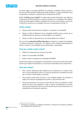 36
Supervisión, Monitoreo y Evaluación
En primer lugar, se necesitan identificar los productos, resultados, efectos, insumos y
procesos del Plan Operativo Institucional, luego identificar y construir indicadores para
la supervisión, monitoreo y evaluación de los componentes del POI.
Definir “el ¿Qué se va a evaluar?” se realiza seleccionando indicadores1
que midan los
componentes del POI, tomando en cuenta la estructura y las actividades del estableci-
miento de salud, según la calidad y cantidad de los procesos y los productos, así como de
la eficiencia y eficacia de sus resultados, tal como se esquematiza en la Fig, 1.4.
¿Cómo evaluar?
1. Diseñar el Plan de Evaluación de objetivos, corresponde a la Unidad III.
2. Diseñar un Plan de Monitoreo de las actividades del POI y de los servicios de un
establecimiento de salud que será desarrollado en la Unidad IV.
3. Diseñar un Plan de Supervisión que será desarrollado en la Unidad V.
En el caso de la evaluación del Plan Operativo: los objetivos se evalúan, las actividades
se evalúan, monitorean y supervisan. Los objetivos serán evaluados determinando los
efectos e impacto, y las actividades serán monitoreadas y supervisadas.
¿Con qué, cuándo y quién evaluar?
1. Definir los instrumentos de recolección de datos
2. Indicar los responsables del PSME.
3. Indicar cuándo cronogramar las actividades del PSME.
Se presentan matrices para designar los instrumentos y técnicas de recolección de infor-
mación que medirán los indicadores, y las personas responsables de las evaluaciones.
¿Para qué evaluar?
• Para proveer información. Esto significa que la evaluación no se realiza al azar
sino en forma sistemática. Debe ser un proceso permanente constituido por pasos
que se toman en forma lógica y secuencial.
• Para permitir emitir juicios. Es decir es una actividad analítica. Su propósito es
juzgar si los esfuerzos desplegados han tenido o están teniendo éxito.
• Para tomar decisiones. Una vez que se tiene idea de cómo va el programa, se debe
decidir qué hacer para maximizar su éxito o superar sus limitaciones. La evalua-
ción, para que tenga valor, debe ser un instrumento para la toma de decisiones, y no
simplemente un instrumento académico.
1 Propuestas por Aga Khan en el Módulo de Monitoreo y Evaluación de Programas, publicado
por el Ministerio de Salud del Perú.
 