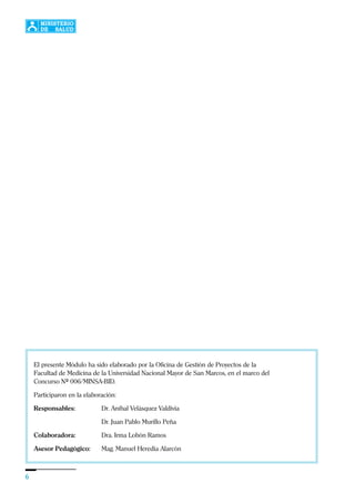 6
El presente Módulo ha sido elaborado por la Oficina de Gestión de Proyectos de la
Facultad de Medicina de la Universidad Nacional Mayor de San Marcos, en el marco del
Concurso Nº 006/MINSA-BID.
Participaron en la elaboración:
Responsables: Dr. Aníbal Velásquez Valdivia
Dr. Juan Pablo Murillo Peña
Colaboradora: Dra. Irma Lobón Ramos
Asesor Pedagógico: Mag. Manuel Heredia Alarcón
 