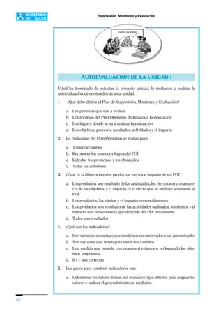 42
Supervisión, Monitoreo y Evaluación
AUTOEVALUACIÓN DE LA UNIDAD I
Usted ha terminado de estudiar la presente unidad, lo invitamos a realizar la
autoevaluación de contenidos de esta unidad.
1. ¿Qué debe definir el Plan de Supervisión, Monitoreo y Evaluación?
a. Las personas que van a evaluar
b. Los recursos del Plan Operativo destinados a la evaluación
c. Los lugares donde se va a realizar la evaluación
d. Los objetivos, procesos, resultados, actividades y el impacto
2. La evaluación del Plan Operativo se realiza para:
a. Tomar decisiones
b. Reconocer los avances y logros del POI
c. Detectar los problemas y los obstáculos
d. Todas las anteriores
3. ¿Cuál es la diferencia entre productos, efectos e impacto de un POI?
a. Los productos son resultado de las actividades, los efectos son consecuen-
cia de los objetivos, y el impacto es el efecto que se atribuye solamente al
POI.
b. Los resultados, los efectos y el impacto no son diferentes
c. Los productos son resultado de las actividades realizadas, los efectos y el
impacto son consecuencia que depende del POI únicamente
d. Todos son resultados
4. ¿Qué son los indicadores?
a. Son variables numéricas que contienen un numerador y un denominador
b. Son variables que sirven para medir los cambios
c. Una medida que permite cerciorarnos si estamos o no logrando los obje-
tivos propuestos
d. b y c son correctas
5. Los pasos para construir indicadores son:
a. Determinar los valores finales del indicador, fijar criterios para asignar los
valores e indicar el procedimiento de medición.
 