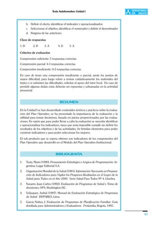 Texto Autoformativo: Unidad I
43
b. Definir el efecto, identificar el indicador y operacionalizarlos
c. Seleccionar el objetivo, identificar el numerador y definir el denominador
d. Ninguna de las anteriores
Clave de respuestas
1. D 2. D 3. A 4. D 5. A
Criterios de evaluación
Comprensión suficiente: 5 respuestas correctas
Comprensión parcial: 4-3 respuestas correctas
Comprensión insuficiente: 0-2 respuestas correctas
En caso de tener una comprensión insuficiente o parcial, anote los puntos de
mayor dificultad, para luego volver a revisar cuidadosamente los materiales del
tópico y si subsisten las dificultades, solicitar el apoyo del tutor local. En caso de
persistir algunas dudas estas deberán ser expuestas y subsanadas en la actividad
presencial.
RESUMEN
En la Unidad I se han desarrollado contenidos teóricos y prácticos sobre la evalua-
ción del Plan Operativo, se ha presentado la importancia de la evaluación y la
utilidad para tomar decisiones, basado en juicios proporcionados por las evalua-
ciones. En razón que para poder llevar a cabo la evaluación se necesita identificar
y operacionalizar los indicadores, tarea que sería imposible cumplir sin definir los
resultados de los objetivos y de las actividades. Se brindan elementos para poder
construir indicadores y para poder seleccionar los mejores.
El sub producto que se espera obtener son indicadores de los componentes del
Plan Operativo que desarrolló en el Módulo del Plan Operativo Institucional.
BIBLIOGRAFÍA
1. Testa, Mario (1990). Pensamiento Estratégico y Lógica de Programación. Ar-
gentina: Lugar Editorial S.A.
2. Organización Mundial de la Salud (1981). Información Necesaria en Prepara-
ción de Indicadores para Vigilar los Progresos Realizados en el Logro de la
Salud para Todos en el Año 2000. Serie Salud Para Todos Nº 4, Ginebra.
3. Navarro, Juan Carlos (1992). Evaluación de Programas de Salud y Toma de
decisiones. OPS, Washington DC.
4. Velásquez, Aníbal (1997). Manual de Evaluación Estratégica de Programas
de Salud. INPPARES, Lima.
5. García Núñez, J. Evaluación de Programas de Planificación Familiar. Guía
detallada para Administradores y Evaluadores. Profamilia, Bogotá, 1995.
 