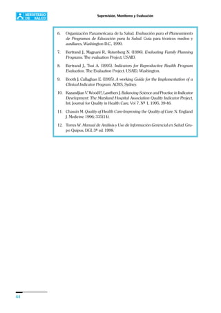 44
Supervisión, Monitoreo y Evaluación
6. Organización Panamericana de la Salud. Evaluación para el Planeamiento
de Programas de Educación para la Salud. Guía para técnicos medios y
auxiliares, Washington D.C., 1990.
7. Bertrand J., Magnani R., Rutenberg N. (1996). Evaluating Family Planning
Programs. The evaluation Project, USAID.
8. Bertrand J., Tsui A. (1995). Indicators for Reproductive Health Program
Evaluation. The Evaluation Project. USAID, Washington.
9. Booth J, Callaghan E. (1995). A working Guide for the Implementation of a
Clinical Indicator Program. ACHS, Sydney.
10. Kazandjian V. Wood P., Lawthers J. Balancing Science and Practice in Indicator
Development: The Maryland Hospital Association Quality Indicator Project,
Int. Journal for Quality in Health Care, Vol 7, Nº 1, 1995, 39-46.
11. Chassin M. Quality of Health Care-Improving the Quality of Care, N. England
J. Medicine 1996; 335(14).
12. Torres W. Manual de Análisis y Uso de Información Gerencial en Salud. Gru-
po Quipus, DGI, 3ª ed. 1998.
 