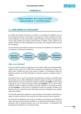 Texto Autoformativo: Unidad II
49
UNIDAD II
INDICADORES DE EVALUACIÓN,
MONITOREO Y SUPERVISIÓN
2.1. INDICADORES DE EVALUACIÓN
La medida que permite cerciorarnos si estamos o no logrando los objetivos que nos
hemos propuesto durante el desarrollo de un programa, se llama indicador de evalua-
ción. El indicador es lo que nos permitirá evaluar los logros de nuestro programa, por lo
cual no debe olvidarse de incluirlo cuando formule el objetivo. Tenga cuidado de ser
realista y objetivo al escribir su indicador, ya que en base a él, se juzgará el éxito o fracaso
de su programa.
Las herramientas para medir los insumos, los procesos, los resultados y los impactos de
un programa, se denominan indicadores.
¿Qué es un indicador?
Como su nombre lo indica, los indicadores son un índice reflejo de una situación deter-
minada. En las normas de la OMS para la evaluación de programas de salud, se les
define como “variables que sirven para medir los cambios”. Los indicadores miden los
diferentes aspectos de un Plan Operativo: los insumos, procesos, resultados, efectos e
impacto.
En muchos casos, se recurre en particular a los indicadores cuando no es posible medir
directamente esos cambios. Habiéndoles atribuido categoría científica, los indicadores
ideales deberían reunir, por ejemplo, los requisitos siguientes: ser válidos, es decir, medir
realmente lo que se supone que deben medir; ser confiables, esto es, dar el mismo
resultado cuando la medición es hecha por personas distintas en circunstancias análo-
gas; ser sensibles, es decir tener la capacidad de captar los cambios ocurridos en la
situación de que se trate. En la vida real existen muy pocos indicadores que cumplen
todos estos criterios.
Un indicador puede tener asignado un valor numérico (un porcentaje, un promedio, un
rango, un número absoluto) o una escala de si/no (Ejm.: presencia versus ausencia).
La recolección de indicadores por sí sola no constituye una evaluación. Los indicadores
sirven antes que todo para detectar problemas, y un problema puede definirse como una
diferencia entre la situación deseada –esto es, la meta prevista- y el desempeño real
alcanzado por el programa en un momento dado.
Indicadores
de Insumo
Indicadores
de Proceso
Indicadores
de Productos
y Efectos
Indicadores
de Impacto
 