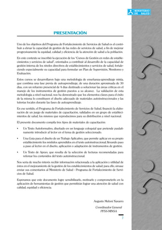 7
PRESENTACIÓN
Uno de los objetivos del Programa de Fortalecimiento de Servicios de Salud es el contri-
buir a elevar la capacidad de gestión de las redes de servicios de salud, a fin de mejorar
progresivamente la equidad, calidad y eficiencia de la atención de salud a la población.
En este contexto se inscribió la ejecución de los “Cursos de Gestión en redes de estable-
cimientos y servicios de salud”, orientados a contribuir al desarrollo de la capacidad de
gestión interna de los niveles directivos de establecimientos y servicios de salud, fortale-
ciendo especialmente su capacidad para formular un Plan de Supervisión, Monitoreo y
Evaluación.
Estos cursos se desarrollaron bajo una metodología de enseñanza-aprendizaje mixta,
que combina una fase previa de autoaprendizaje, de una duración aproximada de 30
días, con un refuerzo presencial de 4 días destinado a solucionar las áreas críticas en el
manejo de los instrumentos de gestión puestos a su alcance. La validación de esta
metodología a nivel nacional, nos ha demostrado que los elementos claves para el éxito
de la misma lo constituyen el diseño adecuado de materiales autoinstruccionales y las
tutorías locales durante las fases de autoaprendizaje.
En ese sentido, el Programa de Fortalecimiento de Servicios de Salud, financió la elabo-
ración de un juego de materiales de capacitación, validados en un grupo de estableci-
mientos de salud, los mismos que reproducimos para su distribución a nivel nacional.
El presente documento compila tres tipos de materiales de capacitación:
• Un Texto Autoformativo, diseñado en un lenguaje coloquial que pretende paulati-
namente introducir al lector en el tema de gestión seleccionado.
• Una Guía para el diseño de un Trabajo Aplicativo, que permite aplicar en su propio
establecimiento los módulos aprendidos en el texto autoinstruccional, llevando paso
a paso al lector en el diseño, aplicación o adaptación de instrumentos de gestión.
• Un Texto de Apoyo, que resulta de la selección de lecturas recomendadas para
reforzar los contenidos del texto autoinstruccional.
Nos sería de mucho interés recibir información relacionada a la aplicación y utilidad de
éstos en el mejoramiento de la gestión de los establecimientos de salud; para ello, sírvase
enviar sus comentarios al Ministerio de Salud - Programa de Fortalecimiento de Servi-
cios de Salud.
Esperamos que este documento logre sensibilizarlo, motivarlo y comprometerlo en la
aplicación de herramientas de gestión que permitirán lograr una atención de salud con
calidad, equidad y eficiencia.
Augusto Meloni Navarro
Coordinador General
PFSS-MINSA
 