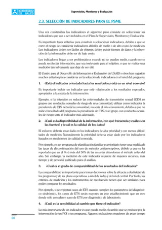 60
Supervisión, Monitoreo y Evaluación
2.3. SELECCIÓN DE INDICADORES PARA EL PSME
Una vez construidos los indicadores el siguiente paso consiste en seleccionar los
indicadores que van a ser incluidos en el Plan de Supervisión, Monitoreo y Evaluación.
Es importante tener criterios para construir o seleccionar indicadores, debido a que se
corre el riesgo de considerar indicadores difíciles de medir o de alto costo de medición.
Los indicadores deben ser fáciles de obtener, deben existir fuentes de datos y la obten-
ción de la información debe ser de bajo costo.
Los indicadores llegan a ser problemáticos cuando no se pueden medir, cuando no se
pueda recolectar información, que sea irrelevante para el objetivo, o que se realice una
medición tan infrecuente que deje de ser útil.
El Centro para el Desarrollo de Información y Evaluación de USAID y otros han sugerido
muchos criterios para considerar en la selección de indicadores en el nivel del programa:
1. ¿Está el indicador orientado hacia los resultados y está en un nivel correcto?
Es importante incluir un indicador que esté relacionado a los resultados esperados,
apropiados a la escala de la intervención.
Ejemplo, si la intención es reducir las enfermedades de transmisión sexual (ETS) en
grupos con conductas sexuales de riesgo de una comunidad, utilizar como indicador la
prevalencia de ETS de toda la comunidad, no sería el más conveniente, debido a que no
mide el resultado del programa, la prevalencia de ETS en el grupo con conductas sexua-
les de riesgo sería el indicador más adecuado.
2. ¿Cuál es la disponibilidad de la información, con qué frecuencia y cuáles son
las fuentes? y ¿cuál es la calidad de los datos?
El esfuerzo debería estar dado en los indicadores de alta prioridad y con menos dificul-
tades de medición. Naturalmente la prioridad debería estar dado por los indicadores
basados en mediciones de calidad conocida.
Por ejemplo, en un programa de planificación familiar es prioritario tener una medida de
las tasas de discontinuación del uso de métodos anticonceptivos, debido a que se ha
reportado que en el Perú más del 50% de las usuarias abandonan el método antes del
año. Sin embargo, la medición de este indicador requiere de mayores recursos, más
tiempo y de personal calificado para el análisis.
3. ¿Cuál es el grado de comparabilidad de los resultados del indicador?
La comparabilidad es importante para tomar decisiones sobre la eficacia y efectividad de
los programas y de los planes operativos, a nivel de redes y del nivel central. Por tanto, los
criterios de medición y los instrumentos de recolección tienen que ser similares para
poder comparar los resultados.
Por ejemplo, si se reportan casos de ETS cuando cumplen los parámetros del diagnósti-
co sindrómico, los casos de ETS serán mayores en este establecimiento que en otro
donde sólo consideren caso de ETS por diagnóstico de laboratorio.
4. ¿Cuál es la sensibilidad al cambio que tiene el indicador?
Lo más importante de un indicador es que pueda medir el cambio que se produce por la
intervención de un POI o un programa. Algunos indicadores requieren de poco tiempo
 