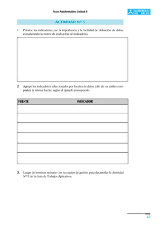 Texto Autoformativo: Unidad II
67
ACTIVIDAD Nº 5
1. Priorice los indicadores por la importancia y la facilidad de obtención de datos,
considerando la matriz de evaluación de indicadores.
2. Agrupe los indicadores seleccionados por fuentes de datos, a fin de ver cuáles com-
parten la misma fuente, según el ejemplo presupuesto.
3. Luego de terminar reúnase con su equipo de gestión para desarrollar la Actividad
Nº 3 de la Guía de Trabajos Aplicativos.
FUENTE INDICADOR
 
