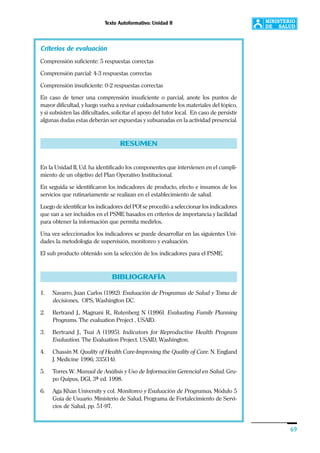 Texto Autoformativo: Unidad II
69
Criterios de evaluación
Comprensión suficiente: 5 respuestas correctas
Comprensión parcial: 4-3 respuestas correctas
Comprensión insuficiente: 0-2 respuestas correctas
En caso de tener una comprensión insuficiente o parcial, anote los puntos de
mayor dificultad, y luego vuelva a revisar cuidadosamente los materiales del tópico,
y si subsisten las dificultades, solicitar el apoyo del tutor local. En caso de persistir
algunas dudas estas deberán ser expuestas y subsanadas en la actividad presencial.
RESUMEN
En la Unidad II, Ud. ha identificado los componentes que intervienen en el cumpli-
miento de un objetivo del Plan Operativo Institucional.
En seguida se identificaron los indicadores de producto, efecto e insumos de los
servicios que rutinariamente se realizan en el establecimiento de salud.
Luego de identificar los indicadores del POI se procedió a seleccionar los indicadores
que van a ser incluidos en el PSME basados en criterios de importancia y facilidad
para obtener la información que permita medirlos.
Una vez seleccionados los indicadores se puede desarrollar en las siguientes Uni-
dades la metodología de supervisión, monitoreo y evaluación.
El sub producto obtenido son la selección de los indicadores para el PSME.
BIBLIOGRAFÍA
1. Navarro, Juan Carlos (1992). Evaluación de Programas de Salud y Toma de
decisiones, OPS, Washington DC.
2. Bertrand J., Magnani R., Rutenberg N (1996). Evaluating Family Planning
Programs. The evaluation Project , USAID.
3. Bertrand J., Tsui A (1995). Indicators for Reproductive Health Program
Evaluation. The Evaluation Project. USAID, Washington.
4. Chassin M. Quality of Health Care-Improving the Quality of Care. N. England
J. Medicine 1996; 335(14).
5. Torres W. Manual de Análisis y Uso de Información Gerencial en Salud. Gru-
po Quipus, DGI, 3ª ed. 1998.
6. Aga Khan University y col. Monitoreo y Evaluación de Programas, Módulo 5
Guía de Usuario. Ministerio de Salud, Programa de Fortalecimiento de Servi-
cios de Salud, pp. 51-97.
 