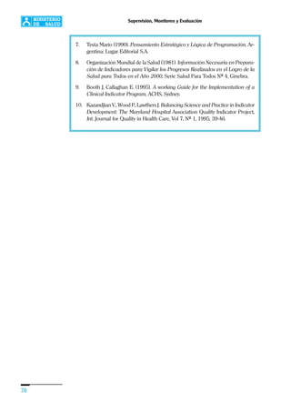 70
Supervisión, Monitoreo y Evaluación
7. Testa Mario (1990). Pensamiento Estratégico y Lógica de Programación, Ar-
gentina: Lugar Editorial S.A.
8. Organización Mundial de la Salud (1981). Información Necesaria en Prepara-
ción de Indicadores para Vigilar los Progresos Realizados en el Logro de la
Salud para Todos en el Año 2000, Serie Salud Para Todos Nº 4, Ginebra.
9. Booth J, Callaghan E. (1995). A working Guide for the Implementation of a
Clinical Indicator Program, ACHS, Sydney.
10. Kazandjian V., Wood P., Lawthers J. Balancing Science and Practice in Indicator
Development: The Maryland Hospital Association Quality Indicator Project,
Int. Journal for Quality in Health Care, Vol 7, Nº 1, 1995, 39-46.
 