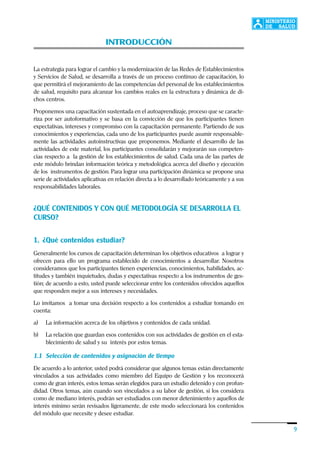 Introducción
9
INTRODUCCIÓN
La estrategia para lograr el cambio y la modernización de las Redes de Establecimientos
y Servicios de Salud, se desarrolla a través de un proceso continuo de capacitación, lo
que permitirá el mejoramiento de las competencias del personal de los establecimientos
de salud, requisito para alcanzar los cambios reales en la estructura y dinámica de di-
chos centros.
Proponemos una capacitación sustentada en el autoaprendizaje, proceso que se caracte-
riza por ser autoformativo y se basa en la convicción de que los participantes tienen
expectativas, intereses y compromiso con la capacitación permanente. Partiendo de sus
conocimientos y experiencias, cada uno de los participantes puede asumir responsable-
mente las actividades autoinstructivas que proponemos. Mediante el desarrollo de las
actividades de este material, los participantes consolidarán y mejorarán sus competen-
cias respecto a la gestión de los establecimientos de salud. Cada una de las partes de
este módulo brindan información teórica y metodológica acerca del diseño y ejecución
de los instrumentos de gestión. Para lograr una participación dinámica se propone una
serie de actividades aplicativas en relación directa a lo desarrollado teóricamente y a sus
responsabilidades laborales.
¿QUÉ CONTENIDOS Y CON QUÉ METODOLOGÍA SE DESARROLLA EL
CURSO?
1. ¿Qué contenidos estudiar?
Generalmente los cursos de capacitación determinan los objetivos educativos a lograr y
ofrecen para ello un programa establecido de conocimientos a desarrollar. Nosotros
consideramos que los participantes tienen experiencias, conocimientos, habilidades, ac-
titudes y también inquietudes, dudas y expectativas respecto a los instrumentos de ges-
tión; de acuerdo a esto, usted puede seleccionar entre los contenidos ofrecidos aquellos
que responden mejor a sus intereses y necesidades.
Lo invitamos a tomar una decisión respecto a los contenidos a estudiar tomando en
cuenta:
a) La información acerca de los objetivos y contenidos de cada unidad.
b) La relación que guardan esos contenidos con sus actividades de gestión en el esta-
blecimiento de salud y su interés por estos temas.
1.1 Selección de contenidos y asignación de tiempo
De acuerdo a lo anterior, usted podrá considerar que algunos temas están directamente
vinculados a sus actividades como miembro del Equipo de Gestión y los reconocerá
como de gran interés, estos temas serán elegidos para un estudio detenido y con profun-
didad. Otros temas, aún cuando son vinculados a su labor de gestión, si los considera
como de mediano interés, podrán ser estudiados con menor detenimiento y aquellos de
interés mínimo serán revisados ligeramente, de este modo seleccionará los contenidos
del módulo que necesite y desee estudiar.
 