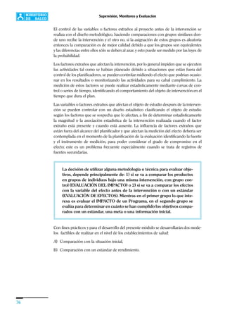 76
Supervisión, Monitoreo y Evaluación
El control de las variables o factores extraños al proyecto antes de la intervención se
realiza con el diseño metodológico, haciendo comparaciones con grupos similares don-
de uno recibe la intervención y el otro no, si la asignación de estos grupos es aleatoria
entonces la comparación es de mejor calidad debido a que los grupos son equivalentes
y las diferencias entre ellos sólo se deben al azar, y esto puede ser medido por las leyes de
la probabilidad.
Los factores extraños que afectan la intervención, por lo general impiden que se ejecuten
las actividades tal como se habían planeado debido a situaciones que están fuera del
control de los planificadores, se pueden controlar midiendo el efecto que podrían ocasio-
nar en los resultados o monitorizando las actividades para su cabal cumplimiento. La
medición de estos factores se puede realizar estadísticamente mediante curvas de con-
trol o series de tiempo, identificando el comportamiento del objeto de intervención en el
tiempo que dura el plan.
Las variables o factores extraños que afectan el objeto de estudio después de la interven-
ción se pueden controlar con un diseño estadístico clasificando el objeto de estudio
según los factores que se sospecha que lo afectan, a fin de determinar estadísticamente
la magnitud o la asociación estadística de la intervención realizada cuando el factor
extraño está presente y cuando está ausente. La influencia de factores extraños que
están fuera del alcance del planificador y que afectan la medición del efecto debería ser
contemplada en el momento de la planificación de la evaluación identificando la fuente
y el instrumento de medición, para poder considerar el grado de compromiso en el
efecto; este es un problema frecuente especialmente cuando se trata de registros de
fuentes secundarias.
La decisión de utilizar alguna metodología o técnica para evaluar obje-
tivos, depende principalmente de: 1) si se va a comparar los productos
en grupos de individuos bajo una misma intervención, con grupo con-
trol (EVALUACIÓN DEL IMPACTO) o 2) si se va a comparar los efectos
con la variable del efecto antes de la intervención o con un estándar
(EVALUACIÓN DE EFECTOS). Mientras en el primer grupo lo que inte-
resa es evaluar el IMPACTO de un Programa, en el segundo grupo se
evalúa para determinar en cuánto se han cumplido los objetivos compa-
rados con un estándar, una meta o una información inicial.
Con fines prácticos y para el desarrollo del presente módulo se desarrollarán dos mode-
los factibles de realizar en el nivel de los establecimientos de salud:
A) Comparación con la situación inicial,
B) Comparación con un estándar de rendimiento.
 