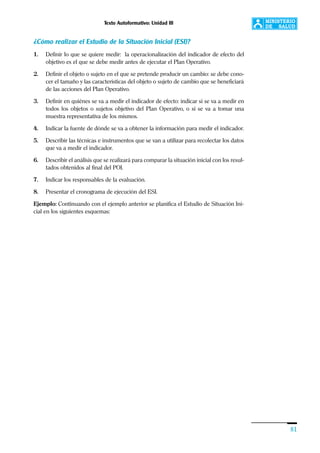 Texto Autoformativo: Unidad III
81
¿Cómo realizar el Estudio de la Situación Inicial (ESI)?
1. Definir lo que se quiere medir: la operacionalización del indicador de efecto del
objetivo es el que se debe medir antes de ejecutar el Plan Operativo.
2. Definir el objeto o sujeto en el que se pretende producir un cambio: se debe cono-
cer el tamaño y las características del objeto o sujeto de cambio que se beneficiará
de las acciones del Plan Operativo.
3. Definir en quiénes se va a medir el indicador de efecto: indicar si se va a medir en
todos los objetos o sujetos objetivo del Plan Operativo, o si se va a tomar una
muestra representativa de los mismos.
4. Indicar la fuente de dónde se va a obtener la información para medir el indicador.
5. Describir las técnicas e instrumentos que se van a utilizar para recolectar los datos
que va a medir el indicador.
6. Describir el análisis que se realizará para comparar la situación inicial con los resul-
tados obtenidos al final del POI.
7. Indicar los responsables de la evaluación.
8. Presentar el cronograma de ejecución del ESI.
Ejemplo: Continuando con el ejemplo anterior se planifica el Estudio de Situación Ini-
cial en los siguientes esquemas:
 