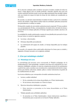 10
Supervisión, Monitoreo y Evaluación
De la selección realizada podrá considerar necesario el estudio completo de todos los
temas o elegir algunos para un estudio profundo y detenido, dejando otros para una
revisión superficial. Inclusive puede ocurrir que algún participante haya decidido realizar
sólo una revisión de repaso de todos los temas de este módulo por considerarlos ya
conocidos.
De acuerdo a su decisión usted abordará el estudio de todos o parte de los contenidos
teóricos del módulo y luego deberá realizar todas las actividades aplicativas propuestas
que generalmente se realizan en equipo.
El desarrollo completo de este módulo autoinstruccional comprende 72 horas académi-
cas, aproximadamente 24 días, correspondientes al estudio teórico de todos los temas y
al desarrollo de los trabajos aplicativos. El tiempo sugerido para estudiar cada día es de
tres horas.
La modalidad de estudio autoformativo requiere de una planificación personal en la que
hay que tomar en cuenta los siguientes aspectos:
a) Los temas seleccionados.
b) El tiempo disponible personalmente.
c) La conformación del equipo de estudio y el tiempo disponible para los trabajos
grupales.
De acuerdo a lo expuesto ahora usted podrá seleccionar los temas para su estudio y
asignarles el tiempo necesario con la siguiente actividad.
2. ¿Con qué metodología estudiar?
2.1 Metodología del curso
La metodología del presente curso corresponde al “Modelo pedagógico de la
problematización”. Esta metodología considera como base de la capacitación los cono-
cimientos, habilidades, actitudes, en suma las competencias previas de los participantes
a partir de las cuales se produce una reconstrucción y mejoramiento del nivel de compe-
tencias para diseñar, seleccionar, adaptar, aplicar y evaluar instrumentos de gestión de
los establecimientos de salud.
Las técnicas didácticas que corresponden al modelo autoinstruccional son:
a. Lectura y análisis individual:
• De los contenidos de los temas desarrollados en el Texto Autoformativo.
• De las lecturas seleccionadas en el Texto de Apoyo.
b. Ejercicios interactivos individuales o grupales.
• Estos ejercicios se presentan en los temas desarrollados en el Texto
Autoformativo.
c. Trabajos grupales para actividades aplicativas:
• Se presentan en el Texto Autoformativo y tienen instrucciones específicas y
herramientas para su ejecución en la Guía de Trabajo Aplicativo.
 