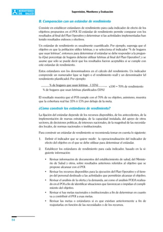 84
Supervisión, Monitoreo y Evaluación
B. Comparación con un estándar de rendimiento
Consiste en establecer estándares de rendimiento para cada indicador de efecto de los
objetivos propuestos en el POI. El estándar de rendimiento permite comparar con los
resultados al final del Plan Operativo y determinar si las actividades implementadas han
tenido resultados exitosos y efectivos.
Un estándar de rendimiento es usualmente cuantificado. Por ejemplo, suponga que el
objetivo es que la población utilice letrinas, y se selecciona el indicador “% de hogares
que usan letrinas”, entonces para determinar el estándar se debe responder a la pregun-
ta ¿Qué porcentaje de hogares deberán utilizar letrinas al final del Plan Operativo?, y se
asume que sólo se puede decir que los resultados fueron aceptables si se cumple con
este estándar de rendimiento.
Estos estándares son los denominadores en el cálculo del rendimiento. Un indicador
comprende un numerador (que se logró o el rendimiento real) y un denominador (el
rendimiento planificado). Por ejemplo:
El resultado muestra que el POI cumple con el 70% de su objetivo, asimismo, muestra
que la cobertura real fue 35% ó 15% por debajo de la meta.
¿Cómo construir los estándares de rendimiento?
La fijación del estándar depende de los recursos disponibles, de los antecedentes, de la
implementación de nuevas estrategias, de la capacidad instalada, del apoyo de otros
sectores, de decisiones políticas, de intereses nacionales, de la magnitud de las necesida-
des locales, de normas nacionales o institucionales.
Para construir un estándar de rendimiento se recomienda tomar en cuenta lo siguiente:
1. Definir el indicador que se quiere medir: la operacionalización del indicador de
efecto del objetivo es el que se debe utilizar para determinar el estándar.
2. Establecer los estándares de rendimiento para cada indicador, basado en la si-
guiente información:
• Revisar información de documentos del establecimiento de salud, del Ministe-
rio de Salud y otros, sobre resultados anteriores referidos al objetivo que se
propone alcanzar con el POI.
• Revisar los recursos disponibles para la ejecución del Plan Operativo y el tiem-
po del personal destinado a las actividades que permitirán alcanzar el objetivo.
• Revisar el análisis de la oferta y la demanda, así como el análisis FODA realiza-
do en el POI a fin de identificar situaciones que favorezcan o impidan el cumpli-
miento del objetivo.
• Revisar si hay metas nacionales o institucionales a fin de determinar en cuanto
va a contribuir el POI a esas metas.
• Revisar las metas o estándares si es que existían anteriormente a fin de
reajustarlas en función de las necesidades o de los recursos.
% de hogares que usan letrinas ( 35%) __
% de hogares que usan letrinas planificados (50%)
x100 = 70% de rendimiento
 