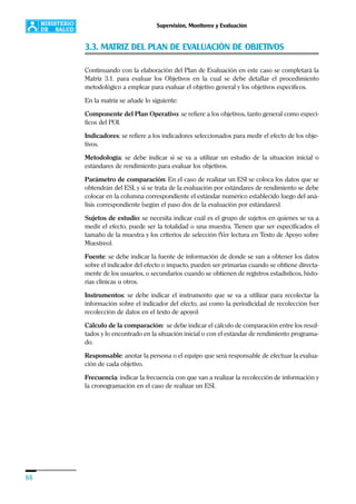 88
Supervisión, Monitoreo y Evaluación
3.3. MATRIZ DEL PLAN DE EVALUACIÓN DE OBJETIVOS
Continuando con la elaboración del Plan de Evaluación en este caso se completará la
Matriz 3.1. para evaluar los Objetivos en la cual se debe detallar el procedimiento
metodológico a emplear para evaluar el objetivo general y los objetivos específicos.
En la matriz se añade lo siguiente:
Componente del Plan Operativo: se refiere a los objetivos, tanto general como especí-
ficos del POI.
Indicadores: se refiere a los indicadores seleccionados para medir el efecto de los obje-
tivos.
Metodología: se debe indicar si se va a utilizar un estudio de la situación inicial o
estándares de rendimiento para evaluar los objetivos.
Parámetro de comparación: En el caso de realizar un ESI se coloca los datos que se
obtendrán del ESI, y si se trata de la evaluación por estándares de rendimiento se debe
colocar en la columna correspondiente el estándar numérico establecido luego del aná-
lisis correspondiente (según el paso dos de la evaluación por estándares).
Sujetos de estudio: se necesita indicar cuál es el grupo de sujetos en quienes se va a
medir el efecto, puede ser la totalidad o una muestra. Tienen que ser especificados el
tamaño de la muestra y los criterios de selección (Ver lectura en Texto de Apoyo sobre
Muestreo).
Fuente: se debe indicar la fuente de información de donde se van a obtener los datos
sobre el indicador del efecto o impacto, pueden ser primarias cuando se obtiene directa-
mente de los usuarios, o secundarios cuando se obtienen de registros estadísticos, histo-
rias clínicas u otros.
Instrumentos: se debe indicar el instrumento que se va a utilizar para recolectar la
información sobre el indicador del efecto, así como la periodicidad de recolección (ver
recolección de datos en el texto de apoyo).
Cálculo de la comparación: se debe indicar el cálculo de comparación entre los resul-
tados y lo encontrado en la situación inicial o con el estándar de rendimiento programa-
do.
Responsable: anotar la persona o el equipo que será responsable de efectuar la evalua-
ción de cada objetivo.
Frecuencia: indicar la frecuencia con que van a realizar la recolección de información y
la cronogramación en el caso de realizar un ESI.
 