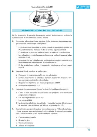Texto Autoformativo: Unidad III
91
AUTOEVALUACIÓN DE LA UNIDAD III
Ud. ha terminado de estudiar la presente unidad, lo invitamos a realizar la
autoevaluación de los contenidos de esta unidad.
1. En relación a la evaluación de objetivos, de las siguientes afirmaciones mar-
que verdadero o falso según corresponda:
( ) La evaluación de resultados se realiza cuando se termina de ejecutar un
POI, se termina una etapa del POI o se termina alguna actividad.
( ) El estudio de la situación inicial se realiza al inicio del Plan Operativo.
( ) La evaluación por estándares de rendimiento se realiza después de haber
realizado el POI.
( ) La evaluación por estándares de rendimiento se pueden combinar con
evaluaciones que comparen con la situación inicial.
( ) El diseño ideal para evaluar el impacto del objetivo general es el experi-
mental.
2. La evaluación de objetivos se realiza para:
a. Conocer si el programa cumplió con sus actividades
b. Evaluar para mejorar la calidad de atención, mejorar los procesos y pro-
bar nuevos procedimientos y tecnologías
c. Reajustar los objetivos y las metas programadas del POI
d. Determinar el efecto del POI
3. La evaluación por comparación con la situación inicial permite conocer:
a. Cómo se han efectuado las actividades del programa y los resultados
programáticos logrados
b. Los efectos producidos por el POI
c. Las metas del POI
d. La demanda del cliente, las actitudes y capacidad técnica del proveedor
de servicios, y los problemas que afectan la ejecución del POI.
4. Es una técnica que permite evaluar los resultados de un POI con la participa-
ción de personas representativas de los beneficiarios de alguna intervención,
en la cual se discute si el POI ha alcanzado sus objetivos:
a. Entrevista estructurada
b. Grupos focales
c. Observación directa
d. Análisis de contenido
 