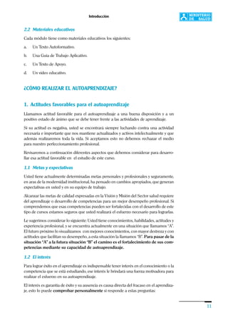 Introducción
11
2.2 Materiales educativos
Cada módulo tiene como materiales educativos los siguientes:
a. Un Texto Autoformativo.
b. Una Guía de Trabajo Aplicativo.
c. Un Texto de Apoyo.
d. Un video educativo.
¿CÓMO REALIZAR EL AUTOAPRENDIZAJE?
1. Actitudes favorables para el autoaprendizaje
Llamamos actitud favorable para el autoaprendizaje a una buena disposición y a un
positivo estado de ánimo que se debe tener frente a las actividades de aprendizaje.
Si su actitud es negativa, usted se encontrará siempre luchando contra una actividad
necesaria e importante que nos mantiene actualizados y activos intelectualmente y que
además realizaremos toda la vida. Si aceptamos esto no debemos rechazar el medio
para nuestro perfeccionamiento profesional.
Revisaremos a continuación diferentes aspectos que debemos considerar para desarro-
llar esa actitud favorable en el estudio de este curso.
1.1 Metas y expectativas
Usted tiene actualmente determinadas metas personales y profesionales y seguramente,
en aras de la modernidad institucional, ha pensado en cambios apropiados, que generan
expectativas en usted y en su equipo de trabajo.
Alcanzar las metas de calidad expresadas en la Visión y Misión del Sector salud requiere
del aprendizaje o desarrollo de competencias para un mejor desempeño profesional. Si
comprendemos que esas competencias pueden ser fortalecidas con el desarrollo de este
tipo de cursos estamos seguros que usted realizará el esfuerzo necesario para lograrlas.
Le sugerimos considerar lo siguiente: Usted tiene conocimientos, habilidades, actitudes y
experiencia profesional, y se encuentra actualmente en una situación que llamamos “A”.
El futuro próximo lo visualizamos con mejores conocimientos, con mayor destreza y con
actitudes que facilitan su desempeño, a esta situación la llamamos “B”. Para pasar de la
situación “A” a la futura situación “B” el camino es el fortalecimiento de sus com-
petencias mediante su capacidad de autoaprendizaje.
1.2 El interés
Para lograr éxito en el aprendizaje es indispensable tener interés en el conocimiento o la
competencia que se está estudiando, ese interés le brindará una fuerza motivadora para
realizar el esfuerzo en su autoaprendizaje.
El interés es garantía de éxito y su ausencia es causa directa del fracaso en el aprendiza-
je, esto lo puede comprobar personalmente si responde a estas preguntas:
 