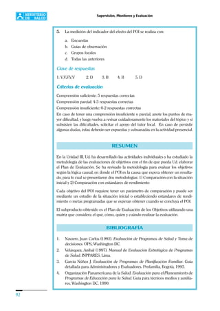 92
Supervisión, Monitoreo y Evaluación
5. La medición del indicador del efecto del POI se realiza con:
a. Encuestas
b. Guías de observación
c. Grupos focales
d. Todas las anteriores
Clave de respuestas
1. V,V,F,V,V 2. D 3. B 4. B 5. D
Criterios de evaluación
Comprensión suficiente: 5 respuestas correctas
Comprensión parcial: 4-3 respuestas correctas
Comprensión insuficiente: 0-2 respuestas correctas
En caso de tener una comprensión insuficiente o parcial, anote los puntos de ma-
yor dificultad, y luego vuelva a revisar cuidadosamente los materiales del tópico y si
subsisten las dificultades, solicitar el apoyo del tutor local. En caso de persistir
algunas dudas, éstas deberán ser expuestas y subsanadas en la actividad presencial.
RESUMEN
En la Unidad III, Ud. ha desarrollado las actividades individuales y ha estudiado la
metodología de las evaluaciones de objetivos con el fin de que pueda Ud. elaborar
el Plan de Evaluación. Se ha revisado la metodología para evaluar los objetivos
según la lógica causal, en donde el POI es la causa que espera obtener un resulta-
do, para lo cual se presentaron dos metodologías: 1) Comparación con la situación
inicial y 2) Comparación con estándares de rendimiento
Cada objetivo del POI requiere tener un parámetro de comparación y puede ser
mediante un estudio de la situación inicial o estableciendo estándares de rendi-
miento o metas programadas que se esperan obtener cuando se concluya el POI.
El subproducto obtenido es el Plan de Evaluación de los Objetivos utilizando una
matriz que considera el qué, cómo, quién y cuándo realizar la evaluación.
BIBLIOGRAFÍA
1. Navarro, Juan Carlos (1992). Evaluación de Programas de Salud y Toma de
decisiones. OPS, Washington DC.
2. Velásquez, Anibal (1997). Manual de Evaluación Estratégica de Programas
de Salud. INPPARES, Lima.
3. García Núñez J. Evaluación de Programas de Planificación Familiar. Guía
detallada para Administradores y Evaluadores. Profamilia, Bogotá, 1995.
4. Organización Panamericana de la Salud. Evaluación para el Planeamiento de
Programas de Educación para la Salud. Guía para técnicos medios y auxilia-
res, Washington DC, 1990.
 